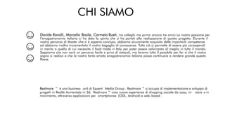 CHI SIAMO
Davide Ravalli, Marcello Basile, Carmelo Bueti, tre colleghi ma prima ancora tre amici.La nostra passione per
l’enogastronomia italiana ci ha dato la spinta che ci ha portati alla realizzazione di questo progetto. Durante il
nostro percorso di Master che si è appena concluso, abbiamo sicuramente acquisito delle importanti competenze
ed abbiamo inoltre incrementato il nostro bagaglio di conoscenze. Tutto ciò ci permette di essere più consapevoli
in merito a quello di cui necessita il food made in Italy per poter essere valorizzato al meglio in tutto il mondo.
Sappiamo che non sarà un percorso facile e privo di ostacoli, ma faremo tutto il possibile per far sì che il nostro
sogno si realizzi e che la nostra tanto amata enogastronomia italiana possa continuare a rendere grande questo
Paese.
Realmore ™ è una business unit di Equent Media Group . Realmore ™ si occupa di implementazione e sviluppo di
progetti in Realtà Aumentata in 3d. Realmore ™ crea nuove esperienze di shopping sociale da casa, in- store o in
movimento, attraverso applicazioni per smartphones (OSX, Android) e web-based.
 