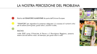 LA NOSTRA PERCEZIONE DEL PROBLEMA
Rischio del da parte dell’Unione EuropeaSEMAFORO ALIMENTARE
“SEMAFORI” per segnalare la presenza adeguata o in eccesso di nutrienti critici
per la salute (come grassi, grassi saturi, zuccheri e sale).
RISCHIO:
molte DOP come il Prosciutto di Parma o il Parmigiano Reggiano, possono
essere così da bollino rosso. ad esempio, per grassi saturi e sale.
 