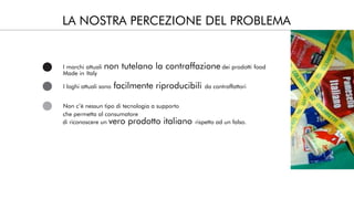 LA NOSTRA PERCEZIONE DEL PROBLEMA
I marchi attuali non tutelano la contraffazione dei prodotti food
Made in Italy
I loghi attuali sono facilmente riproducibili da contraffattori
Non c’è nessun tipo di tecnologia a supporto
di riconoscere un vero prodotto italiano rispetto ad un falso.
che permetta al consumatore
 