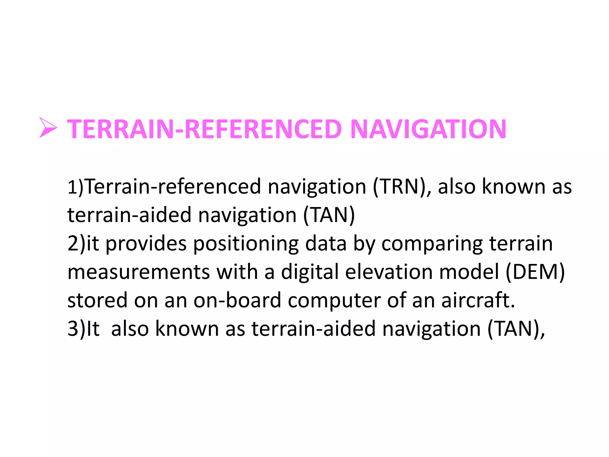  TERRAIN-REFERENCED NAVIGATION
1)Terrain-referenced navigation (TRN), also known as
terrain-aided navigation (TAN)
2)it provides positioning data by comparing terrain
measurements with a digital elevation model (DEM)
stored on an on-board computer of an aircraft.
3)It also known as terrain-aided navigation (TAN),
 