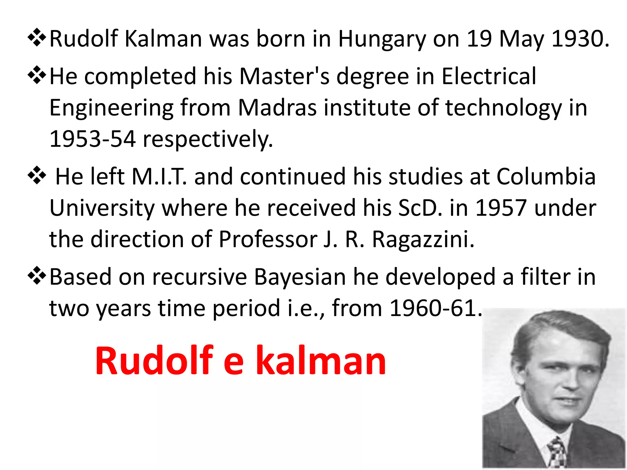 Rudolf Kalman was born in Hungary on 19 May 1930.
He completed his Master's degree in Electrical
Engineering from Madras institute of technology in
1953-54 respectively.
 He left M.I.T. and continued his studies at Columbia
University where he received his ScD. in 1957 under
the direction of Professor J. R. Ragazzini.
Based on recursive Bayesian he developed a filter in
two years time period i.e., from 1960-61.
Rudolf e kalman
 