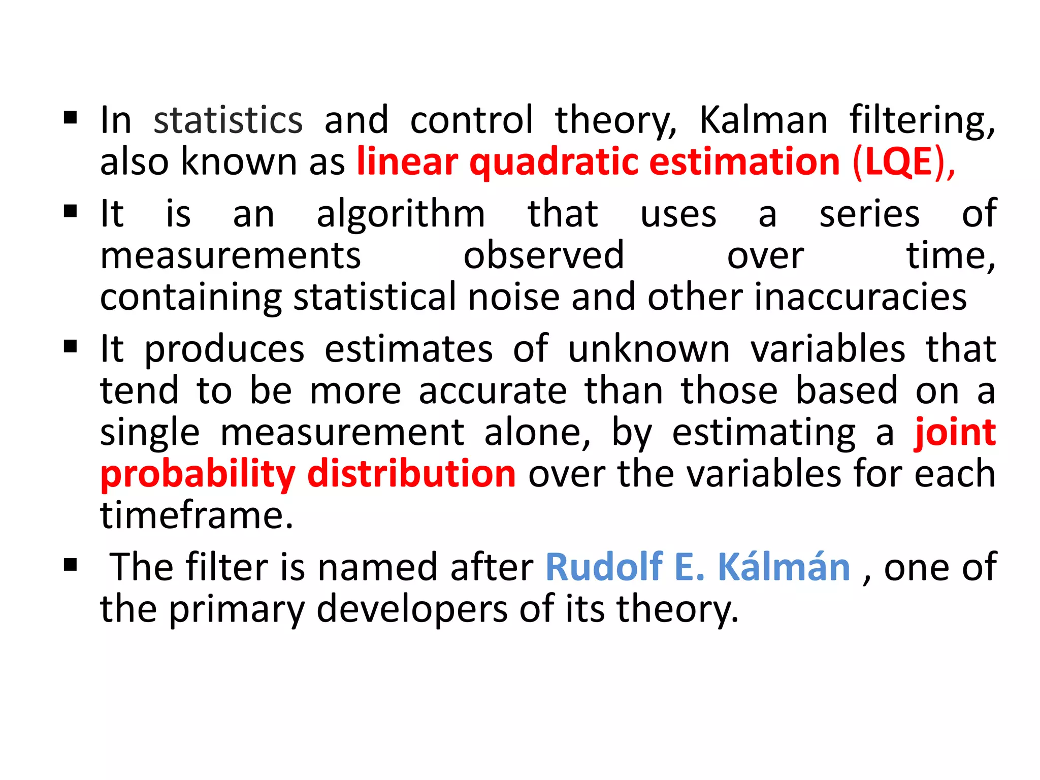  In statistics and control theory, Kalman filtering,
also known as linear quadratic estimation (LQE),
 It is an algorithm that uses a series of
measurements observed over time,
containing statistical noise and other inaccuracies
 It produces estimates of unknown variables that
tend to be more accurate than those based on a
single measurement alone, by estimating a joint
probability distribution over the variables for each
timeframe.
 The filter is named after Rudolf E. Kálmán , one of
the primary developers of its theory.
 