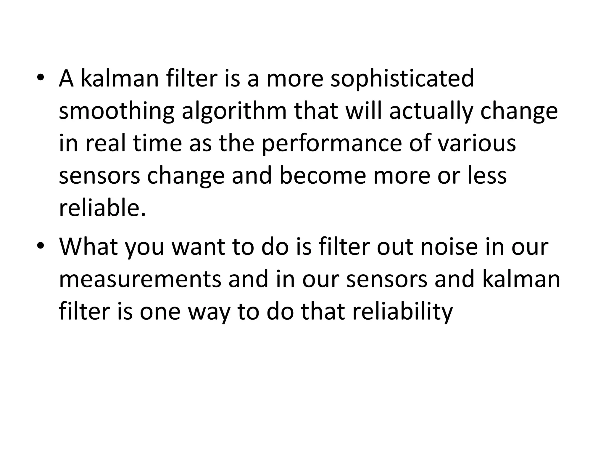 • A kalman filter is a more sophisticated
smoothing algorithm that will actually change
in real time as the performance of various
sensors change and become more or less
reliable.
• What you want to do is filter out noise in our
measurements and in our sensors and kalman
filter is one way to do that reliability
 