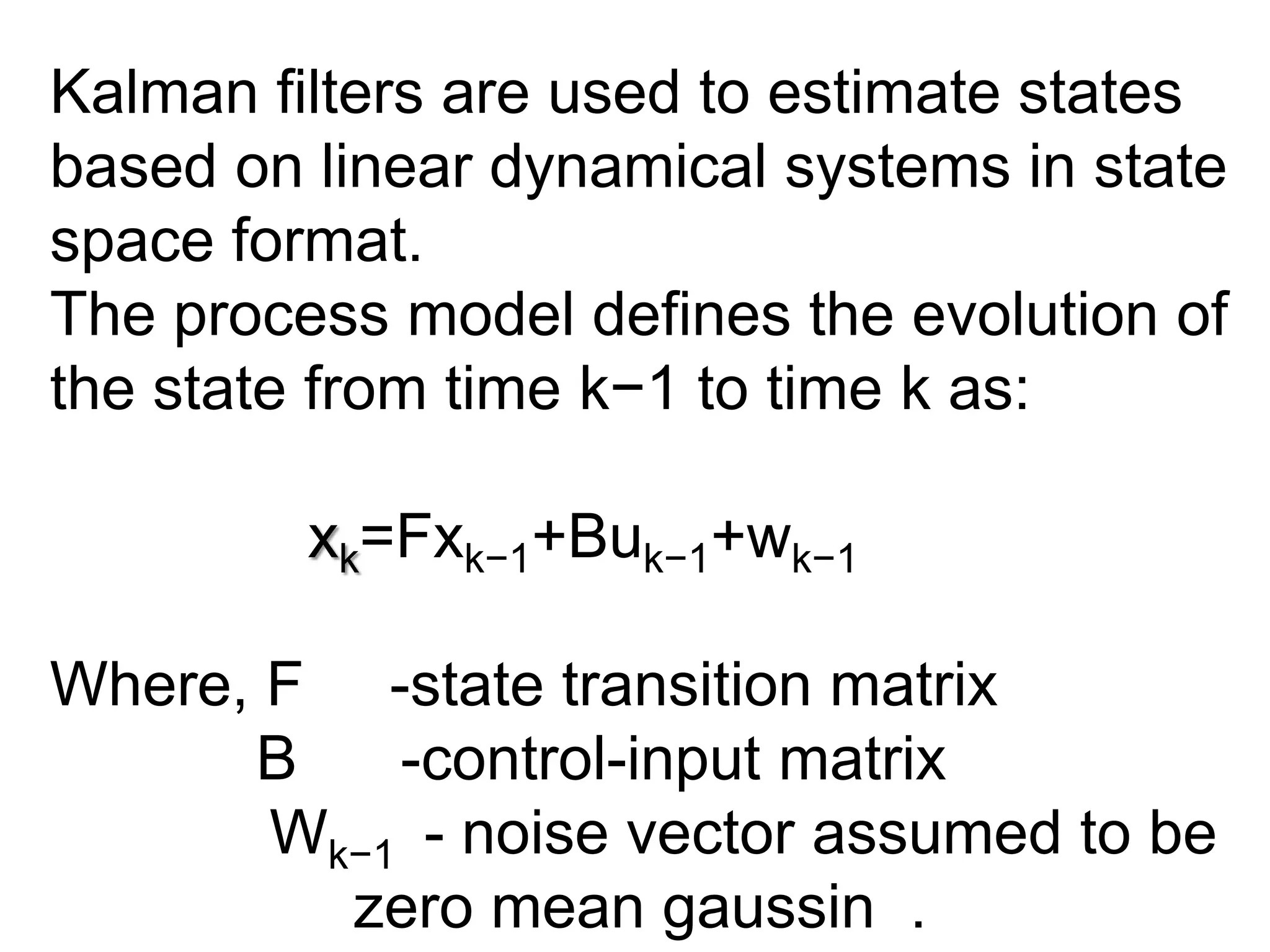 Kalman filters are used to estimate states
based on linear dynamical systems in state
space format.
The process model defines the evolution of
the state from time k−1 to time k as:
xk=Fxk−1+Buk−1+wk−1
Where, F -state transition matrix
B -control-input matrix
Wk−1 - noise vector assumed to be
zero mean gaussin .
 