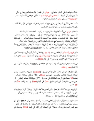 ‫اعزطبع‬ ‫اٌّبٔيب‬ ‫في‬ ٖ‫لؼب‬ َ‫ػب‬ ‫خالي‬‫ِيشش‬‫ػٍي‬ ‫يؾزٛي‬ ‫ِغزخٍض‬ ‫اٚي‬ ً‫يفظ‬ ْ‫ا‬
‫ٌٍٕٛاح‬ ‫اٌٛساصي‬ ْٛ‫اٌّى‬"‫اعيذ‬ ‫إٌيٛوٍيه‬ ‫ؽبِغ‬"ُ‫اع‬ ‫اٌٛلذ‬ ‫رٌه‬ ‫في‬ ٗ‫ػٍي‬ ‫اؽٍك‬
"Nuclein".ً‫عغ‬‫ِيشش‬ٗ‫اٌزبٌي‬ ‫اٌّالؽظبد‬:
ً‫لج‬ ِٓ ‫ػٍيٙب‬ ‫اٌزؼشف‬ ُ‫يز‬ ٌُ ‫عضيئبد‬ ‫يؾٛي‬ ْ‫وب‬ ٖ‫ٌٍٕٛا‬ ‫اٌمٍٛي‬ ‫اٌّغزخٍض‬.‫وبٔذ‬ ‫ٌمذ‬
ُ‫اٌؾغ‬ ‫وجيشح‬,ٗ‫ؽّؼي‬,‫اٌفغفٛس‬ ‫ثؼٕظش‬ ٗ‫غٕي‬ ٚ.
َ‫اعزخذ‬‫ِيشش‬‫ٌغّه‬ ٗ‫اٌزٕبعٍي‬ ‫اٌخاليب‬ ‫ايؼب‬ ٚ ‫اٌجيؼبء‬ َ‫اٌذ‬ ‫وشيبد‬ ٗ‫أثؾبص‬ ‫في‬
ٍّْٛ‫اٌغ‬.ٚ‫إعزطبع‬ْ‫أ‬‫اي‬ ِٓ ‫اٌجشٚريٕبد‬ ً‫يفظ‬DNA‫ؽبِغ‬ َ‫ثئعزخذا‬
‫اٌٙيذس‬‫اٌخٕضيش‬ ٖ‫ٌّؼذ‬ ّٗ‫اٌٙبػ‬ ‫اٌؼظبسح‬ ٗ‫ػٍي‬ ‫أػبف‬ ٚ ‫اٌّخفف‬ ‫ٚوٍٛسيه‬.‫أدي‬‫رٌه‬
ً‫اؽز‬ ‫ثيّٕب‬ ً‫األعف‬ ‫في‬ ‫األخشي‬ ٗ‫اٌخٍي‬ ‫ِىٛٔبد‬ ‫ِغ‬ ‫رشعيجٙب‬ ٚ ‫اٌجشٚريٕبد‬ ‫إلراثخ‬
‫اي‬DNA‫اٌؼٍٛي‬ ‫اٌغضء‬.‫اي‬ ٗ‫اراث‬ ‫ٚاػبد‬ ‫اٌشٚاعت‬ ً‫ثفظ‬ ‫ثؼذ٘ب‬ َ‫لب‬DNA‫ٚعؾ‬ ‫في‬
‫ِخفف‬ ‫لبػذي‬.‫ة‬ ‫ثؼذ‬ ‫فيّب‬ ٗ‫اٌطشيم‬ ٖ‫٘ز‬ ‫ػشفخ‬"DNA extraction".
‫ٔشش‬‫ِيشش‬ ‫فشيذسيه‬َ‫ػب‬ ‫في‬ ٗ‫أثؾبص‬1871َ‫إلعزخالص‬ ٗ‫ؽشيم‬ ‫أٚي‬ ٌُ‫اٌؼب‬ ‫ٚاػطي‬
‫اي‬ ٗ‫اٌٛساصي‬ ٖ‫اٌّبد‬DNA.‫ثؼذ٘ب‬ َ‫لب‬ْ‫أٌّب‬ ‫سيزششد‬‫د‬,‫رٍّيز‬ ‫أؽذ‬ ٛ٘ٚ‫ِيشش‬ُ‫اع‬ ‫ثزغيش‬
"Nuclein"‫اٌي‬"Nucleic acid"َ‫ػب‬ ‫في‬1889َ.
ٗ‫اٌؾمج‬ ‫رٍه‬ ‫في‬,‫اي‬ ٗ‫ػالل‬ ٓ‫ػ‬ ‫شيئب‬ ٍُ‫يؼ‬ ‫أؽذ‬ ْٛ‫يى‬ ٌُDNA‫اعظ‬ ‫اٌزي‬ ٗ‫اٌٛساص‬ ٍُ‫ثؼ‬
ٌُ‫اٌؼب‬ ٌٗ‫ِٕذي‬ ‫عٛسط‬.
‫لذ‬ ‫ِٕذي‬ ْ‫وب‬ْٚ‫ثش‬ ‫عّؼيخ‬ ‫ػٍي‬ ٗ‫ٔزبئغ‬ ‫ػشع‬(Brunn)ٚ ‫ٌٍزبسيخ‬ٗ‫اٌطجيؼ‬.‫ٚٔشش‬
ٗ‫ثبٌغّؼي‬ ٗ‫اٌخبط‬ ٍٗ‫ثبٌّغ‬ ٗ‫أثؾبص‬َ‫ػب‬ ‫في‬1866َ.ٓ‫ٌى‬‫أثؾب‬ ‫رٍمي‬ ٌُٗ‫ص‬ٚ ‫إ٘زّبِب‬
‫لؼذ‬35‫أٚسٚثب‬ ‫في‬ ‫اٌّىزجبد‬ ‫أسفف‬ ‫ػٍي‬ ‫ػبِب‬.‫ػٍّبء‬ ‫صالصخ‬ َ‫لب‬ ْ‫ا‬ ‫إال‬‫إٔغٍيض‬,ً‫و‬
‫ؽذي‬ ‫ػٍي‬,ً‫ثبٌزٛط‬‫ٔزبئظ‬ ‫ٔفظ‬ ‫اٌي‬‫ِٕذي‬‫في‬‫اي‬َ‫ػب‬1900َ.‫ٚفب‬ ‫ثؼذ‬‫د‬‫ِٕذي‬‫ة‬
16َ‫ػب‬.
‫اي‬ ‫ػاللخ‬ ٓ‫ثي‬ ‫اٌشثؾ‬ ُ‫ر‬DNA‫اي‬ ْ‫أ‬ ‫ِالؽظخ‬ ِٓ ٗ‫ثبٌٛساص‬DNA‫اي‬ ٚ‫أ‬Nuclein
ْ‫أ‬ ‫يؼٕي‬ ‫ِّب‬ ‫اٌىشِٚٛعِٛبد‬ ‫ٌذساعخ‬ ‫اعزخذِذ‬ ‫اٌزي‬ ٗ‫اٌظجغ‬ ‫ثٕفظ‬ ‫يظطجغ‬ ْ‫وب‬
‫اي‬DNA‫اٌىشِٚٛعِٛبد‬ ٓ‫رىٛي‬ ‫في‬ ً‫يذخ‬.
‫األ‬ ‫اٌذساعبد‬ ‫رّذ‬‫إٌجبربد‬ ‫في‬ ٗ‫اٌٛساص‬ ٍُ‫ٌؼ‬ ٗ‫ٌٚي‬,‫اي‬ ‫إعزخالص‬ ‫أِب‬DNAِٓ ْ‫فىب‬
َ‫رمذ‬ ‫وّب‬ ‫ؽيٛأي‬ ‫ِظذس‬.ٚ‫رأخيش‬ ‫في‬ ‫عبّ٘ذ‬ ‫لذ‬ ٗ‫اٌؾبدص‬ ٖ‫٘ز‬ ْٛ‫رى‬ ْ‫ا‬ ‫اٌّشعؼ‬ ِٓ
‫اي‬ ٗ‫ث‬ َٛ‫يم‬ ‫اٌزي‬ ‫اٌذٚس‬ ُٙ‫ف‬DNA‫في‬ٗ‫اٌؼٍّي‬‫اٌٛساس‬ٗ‫ي‬َ‫اٌؼب‬ ‫اٌي‬1884َ‫لب‬ ‫ؽيش‬ َ
 