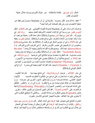 ٌُ‫اٌؼب‬‫٘يشٚيك‬ ٛ‫أٚر‬ٗ‫ِالؽظبر‬ ‫ثىزبثخ‬ٓ‫ػ‬‫ػٍّيخ‬ ‫خالي‬ ‫اٌىشِٚٛعِٛبد‬ ‫عٍٛن‬
‫اإلخظبة‬‫فمبي‬:
"‫ٚػٛؽب‬ ‫اوضش‬ ‫طبس‬ ‫لذ‬ ٗٔ‫ا‬ ‫اػزمذ‬‫ٌي‬ ‫ثبٌٕغجخ‬‫اي‬ ْ‫أ‬Nucleinٓ‫ػ‬ ‫فمؾ‬ ‫ٌيظ‬ ‫ِغؤٚي‬
‫ػٍّيخ‬ٓ‫ٚػ‬ ً‫ث‬ ‫اإلخظبة‬‫أيؼب‬ ٗ‫اٌٛساصي‬ ‫اٌظفبد‬ ً‫ٔم‬"
‫اي‬ ‫ػٍي‬ ‫اٌذساعبد‬ ‫رٛاطٍذ‬Nuclein‫اٌىيّيبئي‬ ٕٗ‫رىٛي‬ ‫ٌّؼشفخ‬.َ‫ػب‬ ‫في‬1891ًَ‫أزم‬
ٓ‫ٌيفي‬ ‫فبثيٛط‬‫ثّؼٙذ‬ ًّ‫ٌٍؼ‬ ٗ‫األِشيىي‬ ٖ‫اٌّزؾذ‬ ‫اٌٛاليبد‬ ‫اٌي‬ ‫سٚعيب‬ ِٓ‫سٚن‬‫فيٍش‬‫في‬
‫ٔيٛيٛسن‬.َ‫لب‬ٓ‫ٌيفي‬ٍٗ‫ٚصِي‬ْ‫ٌٕذ‬‫اي‬ ‫ثٛػغ‬DNA‫وٍت‬ ‫ِؼذح‬ ً‫داخ‬ٗ‫عشاؽي‬ ‫ثؼٍّيخ‬ُ‫ص‬
‫اي‬ ُ‫٘ؼ‬ ‫ٔٛارظ‬ ‫ػٍي‬ ‫ٌٍزؼشف‬ ‫االِؼبء‬ ِٓ ‫ػيٕبد‬ ‫ثأخز‬ ‫ثذأٚا‬DNA.ً‫رٛط‬ٓ‫ٌيفي‬ٗ‫سفيم‬ ٚ
َ‫ػب‬ ‫في‬1929َ‫اي‬ ‫رشويت‬ ‫في‬ ‫اٌغىش‬ ‫عضيئ‬ ْ‫ا‬ ‫اٌي‬DNA‫خّبعي‬ ‫عىش‬ ٛ٘(ribose)
‫رس‬ ‫ِٕٚمٛص‬ُ‫ثبٌشل‬ ْٛ‫اٌىشث‬ ‫ػٕظش‬ ‫في‬ ٓ‫اٚوغيغ‬ ‫ح‬2‫ٌٍّشوت‬ ‫اٌزسي‬ ‫اٌزشريت‬ ‫في‬(2-
deoxyribose).َ‫لب‬ ‫ايؼب‬‫اٌمٛاػذ‬ ٗ‫ٔظشي‬ ‫ثٛػغ‬(ٗ‫األسثؼ‬ ٗ‫إٌيزشٚعيٕي‬" )the tetra
nucleotide theory"‫إػزمذ‬ٓ‫ٌيفي‬‫اي‬ ْ‫ا‬DNAٗ‫ٔيزشٚعيٕي‬ ‫لٛاػذ‬ ‫أسثغ‬ ِٓ ْٛ‫يزى‬
ٗ‫ِزغبٚي‬ ‫ثٕغت‬.‫ػشػٙب‬ ‫اٌزي‬ ‫ثبٌٕزبئظ‬ ‫عضئيب‬ ‫دؽؼذ‬ ٗ‫إٌظشي‬ ٖ‫٘ز‬‫شبسلبف‬ ٓ‫إسٚي‬‫في‬
َ‫ػب‬1952َ.‫اي‬ ْ‫ا‬ ‫خالٌٙب‬ ‫أٚػؼ‬DNAٚ ٓ‫األديٕي‬ ِٓ ٗ‫ِزغبٚي‬ ‫وّيبد‬ ‫ػٍي‬ ‫يؾزٛي‬
ٓ‫اٌضيبِي‬Adenine=Thymine))َ ‫أيؼب‬ ‫ِزغبٚيب‬ ‫ٚوّيبد‬ٓ‫اٌغٛأي‬ ٚ ٓ‫اٌغيزٛعي‬ ْ
Guanine = Cytosine ))‫طٛسح‬ ‫في‬ ٗ‫إٌيزشٚعيٕي‬ ‫اٌمٛاػذ‬ ٖ‫٘ز‬ ‫ٌٛعٛد‬‫أ‬ٚ‫ص‬‫ا‬‫في‬ ‫ط‬
ًٌ ‫اٌٌٍٛجي‬ ً‫اٌشى‬DNA.
َ‫ػب‬ ‫في‬1928َ,ً‫رٛط‬‫لشيفش‬ ‫فشيذسيه‬‫عذا‬ ِّٗٙ ‫ٔزبئظ‬ ‫اٌي‬.‫اٌطجيت‬ ‫٘زا‬ َ‫لب‬
ٗ‫اٌّغجج‬ ٗ‫اٌؼٕمٛدي‬ ‫اٌجىزيشيب‬ ِٓ ٓ‫ٔٛػي‬ ‫ػٍي‬ ‫رغبسة‬ ‫ػذح‬ ‫ثئعشاء‬ ‫اٌجشيطبٔي‬‫إلٌزٙبة‬
‫اٌزٕفغي‬ ‫اٌغٙبص‬.ٗ‫ِّشػ‬ ‫إؽذا٘ب‬(‫ط‬)ٗ‫ِّشػ‬ ‫غيش‬ ‫اٌخشي‬ ٚ ‫الِغ‬ ‫ِظٙش‬ ‫ٌٙب‬ ٚ(‫س‬.)
‫اٌجىزشيب‬ ‫ٔٛع‬ ِٓ ‫يؾذس‬ ‫رؾٛي‬ ‫ٕ٘بن‬ ْ‫أ‬ ‫لشيفش‬ ‫الؽع‬(‫ط‬)‫اٌي‬(‫س‬)‫ٚاٌؼىظ‬.‫فأؽٍك‬
ُ‫اع‬ ٌٗٛ‫اٌّغئ‬ ‫اٌّبدح‬ ‫ػٍي‬(‫اٌّؾٛي‬ ‫اٌؼٕظش‬)ٚ‫أ‬(Transforming Principle.)‫الؽمب‬
‫ػٍي‬ ‫اٌزؼشف‬ ُ‫ر‬"‫ا‬‫ٌؼٕظشاٌّؾٛي‬",‫عىشي‬ ‫غالف‬ ٓ‫رىٛي‬ ِٓ ‫اٌّغئٛي‬ ٓ‫اٌغي‬ ْ‫وب‬ ‫فمذ‬
‫خبص‬(Capsule)ُ‫اٌغغ‬ ‫ِٕبػخ‬ ِٓ ‫اٌجىزشيب‬ ‫يؾّي‬,‫اٌزي‬ ‫اٌجىزشيب‬ ‫رغزطيغ‬ ‫ال‬ ‫ٚثبٌزبٌي‬
‫اٌغالف‬ ‫٘زا‬ ‫ػٍي‬ ‫رؾزٛي‬ ‫ال‬ْ‫ٌإلٔغب‬ ‫إٌّبػي‬ ‫اٌغٙبص‬ ‫ِمبِٚخ‬‫ف‬‫رّٛد‬.
ٗ‫ػٍي‬ ً‫رؾظ‬ ‫اٌزي‬ ‫إٌزبئظ‬ ‫أزششد‬‫لشيفش‬ٌُ‫اٌؼب‬ ‫أٔؾبء‬ ‫في‬.َ‫لب‬ٓ‫ِبسر‬ْٛ‫داٚع‬ِٓ‫ِؼٙذ‬
‫سٚوفيٍش‬.ٗ‫إٌي‬ ً‫رٛط‬ ‫ِب‬ ْ‫ا‬ ‫ثئصجبد‬‫لشيفش‬ًّ‫اٌّؼ‬ ‫في‬ ‫أيؼب‬ ‫يؾذس‬ ْ‫أ‬ ٓ‫يّى‬ ْ‫اٌفئشا‬ ‫في‬
‫إٌٛع‬ ِٓ ‫اٌجىزشيب‬ ‫رضسيغ‬ ‫خالي‬ ِٓ(‫س‬)‫خاليب‬ ‫ِغزخٍض‬ ٗ‫ٚإػبف‬(‫ط‬)ٗ‫اٌّيز‬‫ٌٙب‬.َ‫لب‬ ُ‫ص‬
 