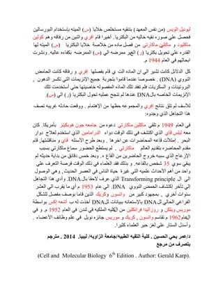 ‫اٌٛيظ‬ ً‫ٌيٛٔي‬(‫اٌّؼٙذ‬ ‫ٔفظ‬ ِٓ)‫خاليب‬ ‫ِغزخٍض‬ ٗ‫ثزٕمي‬(‫ط‬)ٓ‫اٌجٛسعبٌي‬ َ‫ثئعزخذا‬ ٗ‫اٌّيز‬
ً‫فؾظ‬‫اٌجىزشيب‬ ِٓ ٗ‫خبٌي‬ ٗ‫ٔمي‬ ٖ‫طٛس‬ ‫ػٍي‬.َ‫لب‬ ‫أخيشا‬‫افشي‬ُ٘ٚ ٗ‫سفبل‬ ِٓ ٓ‫ٚاصٕي‬ٓ‫وٌٛي‬
‫ِبوٍيٛد‬ٚ‫ِبن‬‫ٌي‬‫ِبوبسري‬ ِْٓ‫اٌجىزشيب‬ ‫خاليب‬ ‫خالطخ‬ ِٓ ٖ‫ِبد‬ ً‫فظ‬(‫ط‬)‫ٌٙب‬ ٗ‫اٌّيز‬
‫ثىزشيب‬ ً‫رؾٛي‬ ‫ػٍي‬ ٖ‫اٌمذس‬(‫س‬)‫اٌغ‬‫اٌي‬ ٗ‫ِّشػ‬ ‫يش‬(‫ط‬)ٗ‫ػبٌي‬ ٖ‫ثىفبء‬ ٗ‫اٌّّشػ‬.‫ٚٔششد‬
َ‫اٌؼب‬ ‫في‬ ُٙ‫اثؾبص‬1944َ.
ً‫و‬‫اٌذ‬ ٖ‫اٌّبد‬ ْ‫ا‬ ‫اٌي‬ ‫رشيش‬ ‫وبٔذ‬ ً‫اٌذالئ‬‫ي‬‫ثفظٍٙب‬ َ‫لب‬‫إفشي‬‫اٌؾبِغ‬ ‫وبٔذ‬ ٗ‫سفبل‬ ٚ
‫إٌٛٚي‬DNA). )ْٛ٘‫اٌذ‬ ‫رىغش‬ ‫اٌزي‬ ‫اإلٔضيّبد‬ ‫عّيغ‬ ‫ثزغشثخ‬ ‫لبِٛا‬ ‫ػٕذِب‬ ‫خظٛطب‬,
‫رٍه‬ ‫أعزخذِذ‬ ‫ؽزي‬ ‫خبطيزٙب‬ ٌٗٛ‫اٌّفظ‬ ٖ‫اٌّبد‬ ‫رٍه‬ ‫رفمذ‬ ٍُ‫ف‬ ‫اٌغىشيبد‬ ٚ ‫اٌجشٚريٕبد‬
‫ثبي‬ ٗ‫اٌخبط‬ ‫اإلٔضيّبد‬DNA‫اٌجىزشيب‬ ‫رؾٛي‬ ٗ‫ػٍّي‬ ‫رٕغؼ‬ ٌُ ‫ػٕذ٘ب‬(‫س‬)‫اٌي‬(‫ط‬.)
‫رٍك‬ ٌُ ‫ٌألعف‬‫ٔزبئظ‬‫إفشي‬‫ؽظٙب‬ ٗ‫ٚاٌّغّٛػ‬َ‫اإل٘زّب‬ ِٓ.‫رظف‬ ٗ‫غشيج‬ ٗ‫ؽبدص‬ ‫ٚٚلؼذ‬
ٖٚ‫ٚعذ‬ ‫اٌزي‬ ً٘‫اٌزغب‬ ‫٘زا‬:
َ‫اٌؼب‬ ‫في‬1949‫رٍمي‬ َ‫ِبوبسري‬ ٓ‫ِبوٍي‬ِٓ ٖٛ‫دػ‬‫٘ٛثىيٕض‬ ْٛ‫ع‬ ٗ‫عبِؼ‬‫ثأِشيىب‬.ْ‫وب‬
ٗ‫ِؼ‬‫لبي‬ ‫ٌيٍظ‬‫دٚاء‬ ‫اٌٛلذ‬ ‫رٌه‬ ‫في‬ ‫اوزشف‬ ‫اٌزي‬ٓ‫اٌذساِبِي‬‫دٚاس‬ ‫ٌؼالط‬ َ‫اعزخذ‬ ‫اٌزي‬
‫اٌجؾش‬.‫اخش٘ب‬ ٓ‫ػ‬ ‫اٌّؾبػشاد‬ ٗ‫لبػ‬ ‫إِزألد‬.ٍٗ‫األعئ‬ ‫ؽشػ‬ ‫ٚثؼذ‬‫لبي‬‫ِٕبلشزٙب‬ ٚ,َ‫لب‬
ٌُ‫اٌؼب‬ ُ‫ثزمذي‬ ٖ‫اٌّؾبػش‬ َ‫ِمذ‬‫ِبوبسري‬.‫ثغجت‬ ‫ِبوبسري‬ ‫عّبع‬ ‫اٌؾؼٛس‬ ‫يغزطغ‬ ٌُ
‫اٌمبع‬ ِٓ ٓ‫اٌؾبػشي‬ ‫خشٚط‬ ٗ‫عجج‬ ‫اٌزي‬ ‫اإلصػبط‬ٖ.ٌُ ٗ‫ؽذيض‬ ‫ثذايخ‬ ِٓ ‫دلبئك‬ ‫خّظ‬ ‫ٚثؼذ‬
‫عٛي‬ ‫يجمي‬35ٗ‫ثبٌمبػ‬ ‫شخض‬.‫ػٍي‬ ‫اٌزؼشف‬ ‫فشطخ‬ ‫اٌٛلذ‬ ‫رٌه‬ ‫في‬ ‫اٌؼٍّبء‬ ‫فمذ‬ ‫ثزٌه‬ ٚ
‫غيشح‬ ‫اٌزي‬ ٗ‫ػٍّي‬ ‫األؽذاس‬ ُ٘‫أ‬ ِٓ ‫ٚاؽذ‬‫اٌؾذيش‬ ‫اٌؼظش‬ ‫في‬ ‫إٌبط‬ ‫ؽيبح‬,‫اٌٛطٛي‬ ‫ٚ٘ي‬
‫اي‬ ‫اٌي‬Transforming principle‫ثبي‬ ‫الؽمب‬ ‫ػشف‬ ‫اٌزي‬DNA.ً٘‫اٌزغب‬ ‫٘زا‬ ‫ٚأدي‬
‫إ‬‫إٌٛٚي‬ ‫اٌؾّغ‬ ‫إوزشبف‬ ‫رأخش‬ ‫ٌي‬.DNAَ‫ػب‬ ‫اٌي‬1953‫اٌؼشش‬ ‫اٌي‬ ‫يمشة‬ ‫ِب‬ ‫أي‬ َ
‫أخشي‬ ‫عٕٛاد‬,ِٓ ‫وجيش‬ ‫ثّغٙٛد‬ْٛ‫ٚارغ‬ٚ‫وشيه‬ً‫ٌٍشى‬ ً‫ِفظ‬ ‫ثٛطف‬ ‫لبِب‬ ٓ‫اٌزي‬
ًٌ ‫اٌؾبٌي‬ ‫اٌفشاغي‬DNAٗٔ‫ثبإلعزؼب‬‫ثجيبٔبد‬ًٌDNA‫ة‬ ٌٗ ‫أخزد‬‫أ‬‫إوظ‬ ٗ‫شؼ‬‫ثٛاعطخ‬
ٓ‫ٚيٍى‬ ‫ِٛسيظ‬ٚٓ‫فشأىٍي‬ ‫سٚصاٌيذا‬‫اي‬ ِٓٗ‫وٍي‬ْ‫ٌٕذ‬ ‫في‬ ٗ‫اٌٍّىي‬َ‫اٌؼب‬ ‫في‬1952َ.ٚ‫في‬
‫اي‬َ‫ػب‬1962ُ‫رمبع‬ َْٛ‫ٚارغ‬,‫وشيه‬ٚ‫ِٛسيظ‬‫األػؼبء‬ ‫ٚظبئف‬ ٍُ‫ػ‬ ‫في‬ ً‫ٔٛث‬ ٖ‫عبئض‬.
‫وضيشا‬ ‫اٌؼٍّبء‬ ‫ؽيش‬ ‫ٌغض‬ ‫ػٍي‬ ‫اٌغزبس‬ ‫ٚأعذي‬.
‫د‬/‫الحسين‬ ‫يحي‬ ‫عمر‬.‫الطبيه‬ ‫التقيه‬ ‫كلية‬/‫الزاويه‬ ‫جامعة‬/‫ليبيا‬.2014.‫مترجم‬
‫مرجع‬ ‫من‬ ‫بتصرف‬
(Cell and Molecular Biology 6th
Edition . Author: Gerald Karp).
 