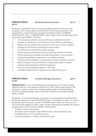 OSRAM INDIA Production Head Automotive Dec’13 –
July’14
Working as a production Head for Automotive Division based on Chennai , The
production Unit is having fully automatic H4/H7/H1/H3 production lines. I am
responsible for overall Automotive production & implementation of OSRAM
EXCELLENCE (OE) in OSRAM INDIA. Apart of daily routine job following are few
my specific responsibilities. Excellence
• Overseeing the production process, drawing up a production schedule.
• Ensuring the production cost effectiveness (Line Efficiency, Shrinkages )
• Making sure that products are produced on time and as per ECE standard.
• Working out the human and material resources needed.
• Cost Estimation and setting the quality standards.
• Monitoring the production processes and adjusting schedules as needed;
• Monitoring product standards and implementing quality-control program.
• Liaising among different departments, e.g. suppliers, managers.
• Working with Line Mangers to implement the company's policies and goals;
• Daily reviewing worker performance & making reaction plan if required.
• Training needs identification & Skill development.
• Customer Visit & Technical support to sales team.
• OE(OSRAM EXCELLENCE) Implementation (TPM/SIX Sigma etc)
OSRAM INDIA Technical Manager Automotive Apr’07-
Oct’08
OSRAM INDIA is one of the leading lamp manufacturers in the world. Currently
OSRAM India has 1,100 employees and turnover of Rs. 2 billion approximately. The
company is a pioneer of innovative and high quality products in General Lighting,
Automotive Lighting, Display Optics, Electronic Control Gear and Light Emitting
Diodes (LED's
Job Profile- As a Technical Manager Automotive I was responsible for handling all the
technical & quality issues with the INDIAN OEMs /After Market Customer. As most of
the product came from various plants of OSRAM located abroad my job was to visit
both customer & supplier in order to make a proper understanding regarding the technical
& quality needs of the customer in INDIA which includes
 Validation of process & product.
 Providing technical support to the OEM customer ,sales & marketing team.
 Handling quality issues with OEM customers.
 Vendor development – Vendor visit & Process audit
 
