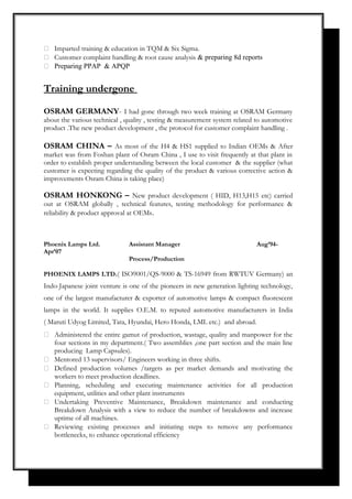 Imparted training & education in TQM & Six Sigma.
 Customer complaint handling & root cause analysis & preparing 8d reports
 Preparing PPAP & APQP
Training undergone
OSRAM GERMANY- I had gone through two week training at OSRAM Germany
about the various technical , quality , testing & measurement system related to automotive
product .The new product development , the protocol for customer complaint handling .
OSRAM CHINA – As most of the H4 & HS1 supplied to Indian OEMs & After
market was from Foshan plant of Osram China , I use to visit frequently at that plant in
order to establish proper understanding between the local customer & the supplier (what
customer is expecting regarding the quality of the product & various corrective action &
improvements Osram China is taking place)
OSRAM HONKONG – New product development ( HID, H13,H15 etc) carried
out at OSRAM globally , technical features, testing methodology for performance &
reliability & product approval at OEMs.
Phoenix Lamps Ltd. Assistant Manager Aug’94-
Apr’07
Process/Production
PHOENIX LAMPS LTD.( ISO9001/QS-9000 & TS-16949 from RWTUV Germany) an
Indo-Japanese joint venture is one of the pioneers in new generation lighting technology,
one of the largest manufacturer & exporter of automotive lamps & compact fluorescent
lamps in the world. It supplies O.E.M. to reputed automotive manufacturers in India
( Maruti Udyog Limited, Tata, Hyundai, Hero Honda, LML etc.) and abroad.
 Administered the entire gamut of production, wastage, quality and manpower for the
four sections in my department.( Two assemblies ,one part section and the main line
producing Lamp Capsules).
 Mentored 13 supervisors/ Engineers working in three shifts.
 Defined production volumes /targets as per market demands and motivating the
workers to meet production deadlines.
 Planning, scheduling and executing maintenance activities for all production
equipment, utilities and other plant instruments
 Undertaking Preventive Maintenance, Breakdown maintenance and conducting
Breakdown Analysis with a view to reduce the number of breakdowns and increase
uptime of all machines.
 Reviewing existing processes and initiating steps to remove any performance
bottlenecks, to enhance operational efficiency
 