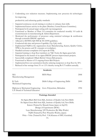  Undertaking cost reduction measures. Implementing new processes & technologies
for improving
productivity and enhancing quality standards.
 Imparted continuous on-job training to workers to enhance their skills.
 Implemented kaizen activity in the plant (Member, Central Kaizen Committee).
 Participated in bi-annual target setting with top management
 Functioned as Member of Plant 5-S committee & conducted monthly 5-S audit &
countermeasure in manufacturing & Admin Department.
 Monitored the performance of processes using statistical technique & rectification
through systematic DMAIC approach.
 Adhered to ISO9001/QS-9000 & TS-16949 guidelines.
 Conducted takt time and process Capability (Cp, Cpk) study.
 Implemented TQM in the organization (Lean Manufacturing, Kaizen, Quality Circles,
TPM to the process and 5S concepts on workplace).
 Handled customer complaints (8-d report & CCR).
 Imparted training to shop floor members on 7QC Tools, Six Sigma green belt.
 Participated in the launch of six sigma-DMAIC process improvement projects.
 Successfully completed 2 Black Belt & 5 Green Belt projects.
 Functioned as Mentor of 15 ongoing Green Belt Projects.
 Implemented low cost automation thereby reducing manpower at shop floor by 34%
 Reduced in line wastage from 5% to 1.5% thereby saving Rs 0.75 million annually.
Academia
M.S. BITS Pilani 2008
Manufacturing Management
B. Tech Delhi College of Engineering, Delhi 2000
Mechanical Engineering
Diploma in Mechanical Engineering Govt. Polytechnic, Dehradun 1994
U.P. Board of Technical Education
Trainings Attended
Six Sigma Black Belt from IQL, Institute of Quality Ltd, New Delhi
Six Sigma Green Belt from IQL, Institute of Quality Ltd, New Delhi.
Kaizen (Trained by Masaaki Imaai, Japan on Sep’03)
Design of Experiments (DOE)
Lean Manufacturing/ JIT Production (By Mike Wader)
TQM (Trained by Prof. Watashio Washio, Japan)
Poka – Yoke (Trained by Prof . V.K.Khanna of IMT, Gaziabad)
5’s
 