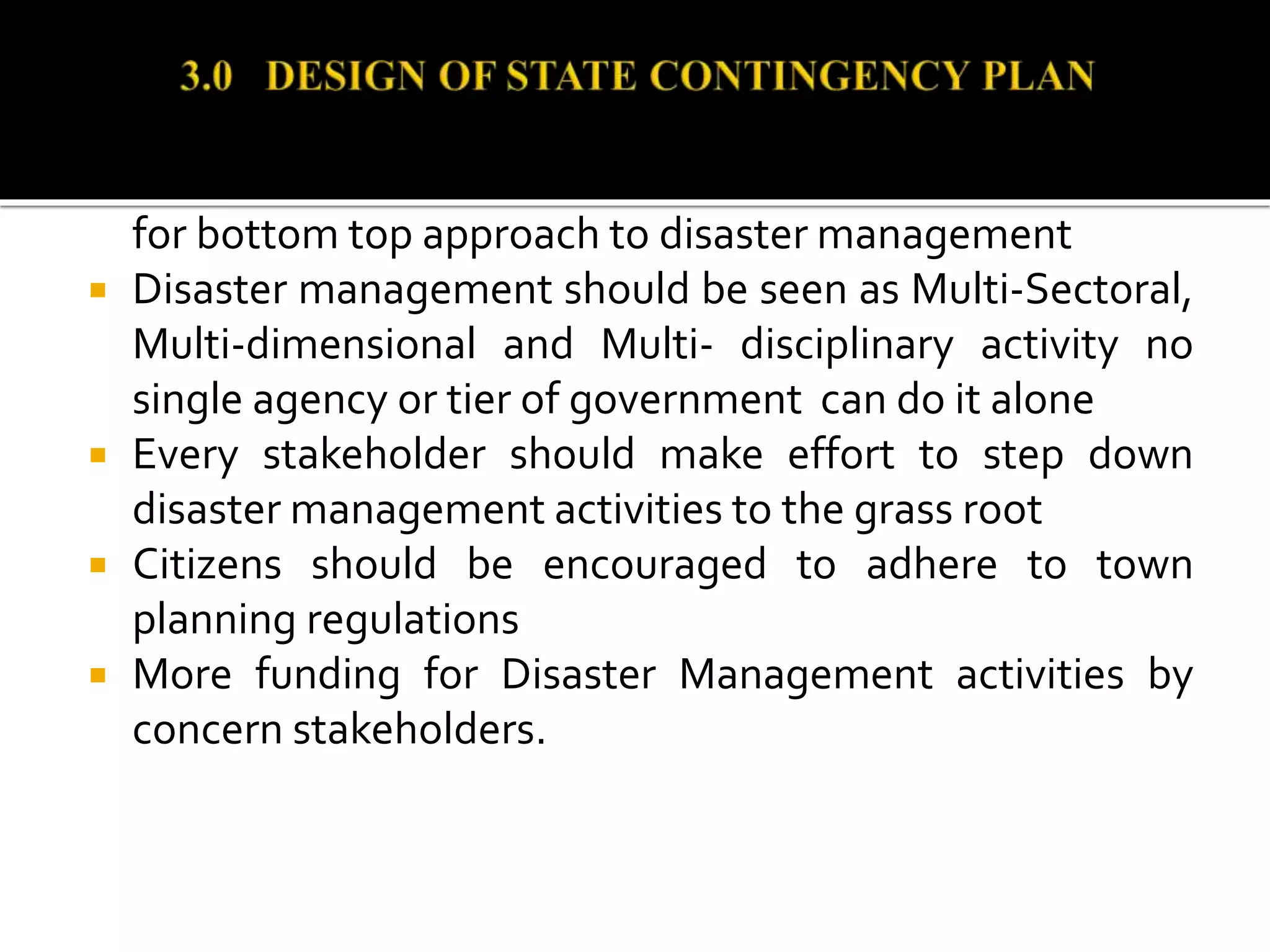 es and LGAs should establish and fund SEMAs and LEMCs
for bottom top approach to disaster management
 Disaster management should be seen as Multi-Sectoral,
Multi-dimensional and Multi- disciplinary activity no
single agency or tier of government can do it alone
 Every stakeholder should make effort to step down
disaster management activities to the grass root
 Citizens should be encouraged to adhere to town
planning regulations
 More funding for Disaster Management activities by
concern stakeholders.
 