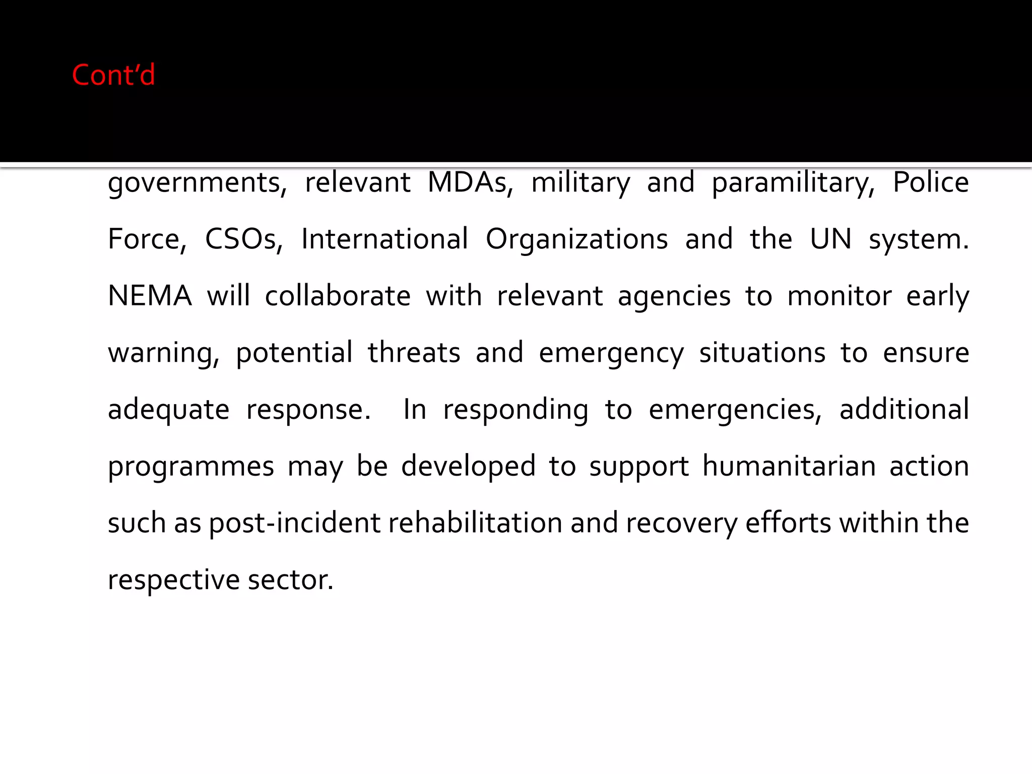 Cont’d
The National Contingency Plan will build on collaboration with
governments, relevant MDAs, military and paramilitary, Police
Force, CSOs, International Organizations and the UN system.
NEMA will collaborate with relevant agencies to monitor early
warning, potential threats and emergency situations to ensure
adequate response. In responding to emergencies, additional
programmes may be developed to support humanitarian action
such as post-incident rehabilitation and recovery efforts within the
respective sector.
 