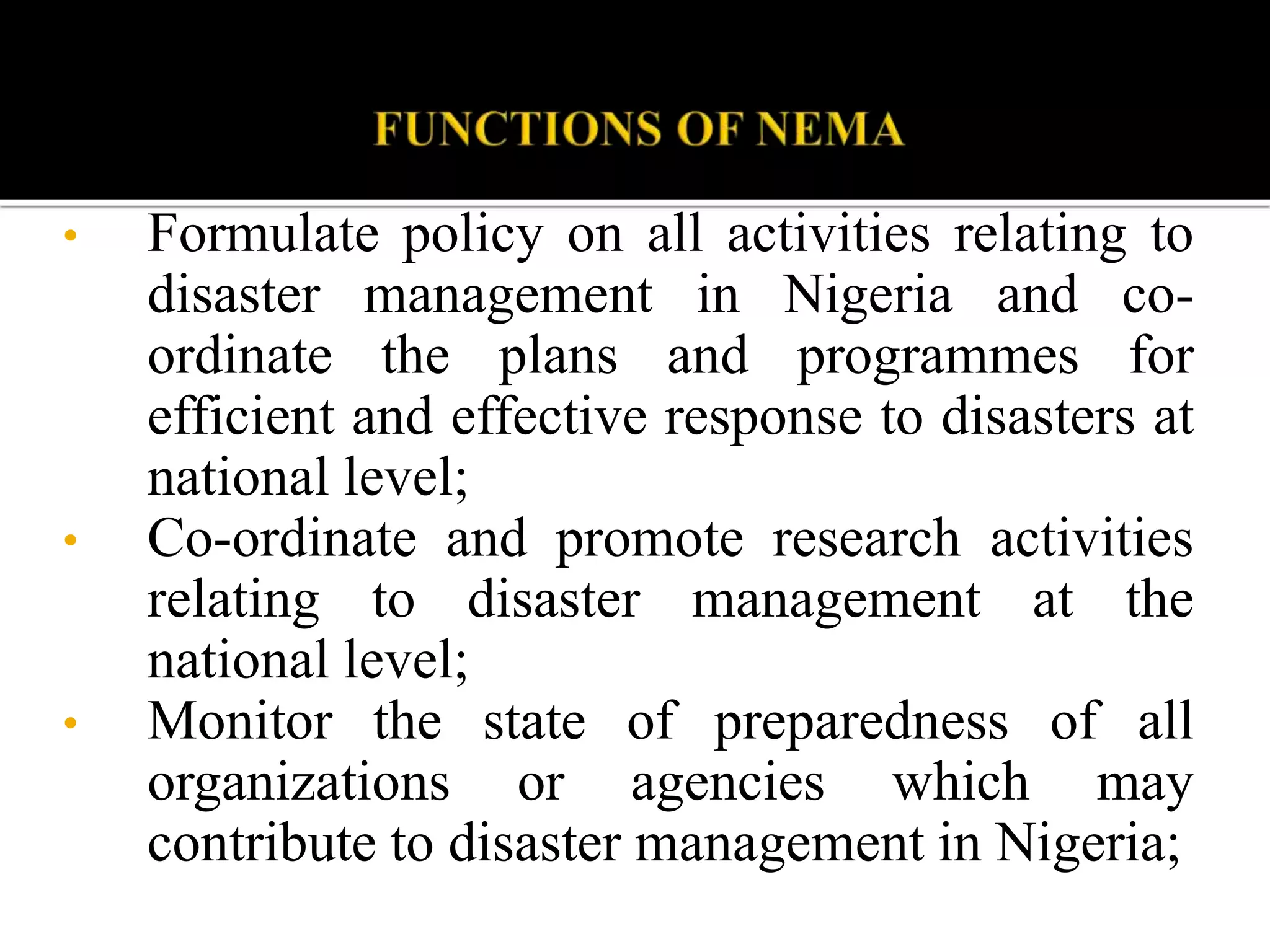 • Formulate policy on all activities relating to
disaster management in Nigeria and co-
ordinate the plans and programmes for
efficient and effective response to disasters at
national level;
• Co-ordinate and promote research activities
relating to disaster management at the
national level;
• Monitor the state of preparedness of all
organizations or agencies which may
contribute to disaster management in Nigeria;
 