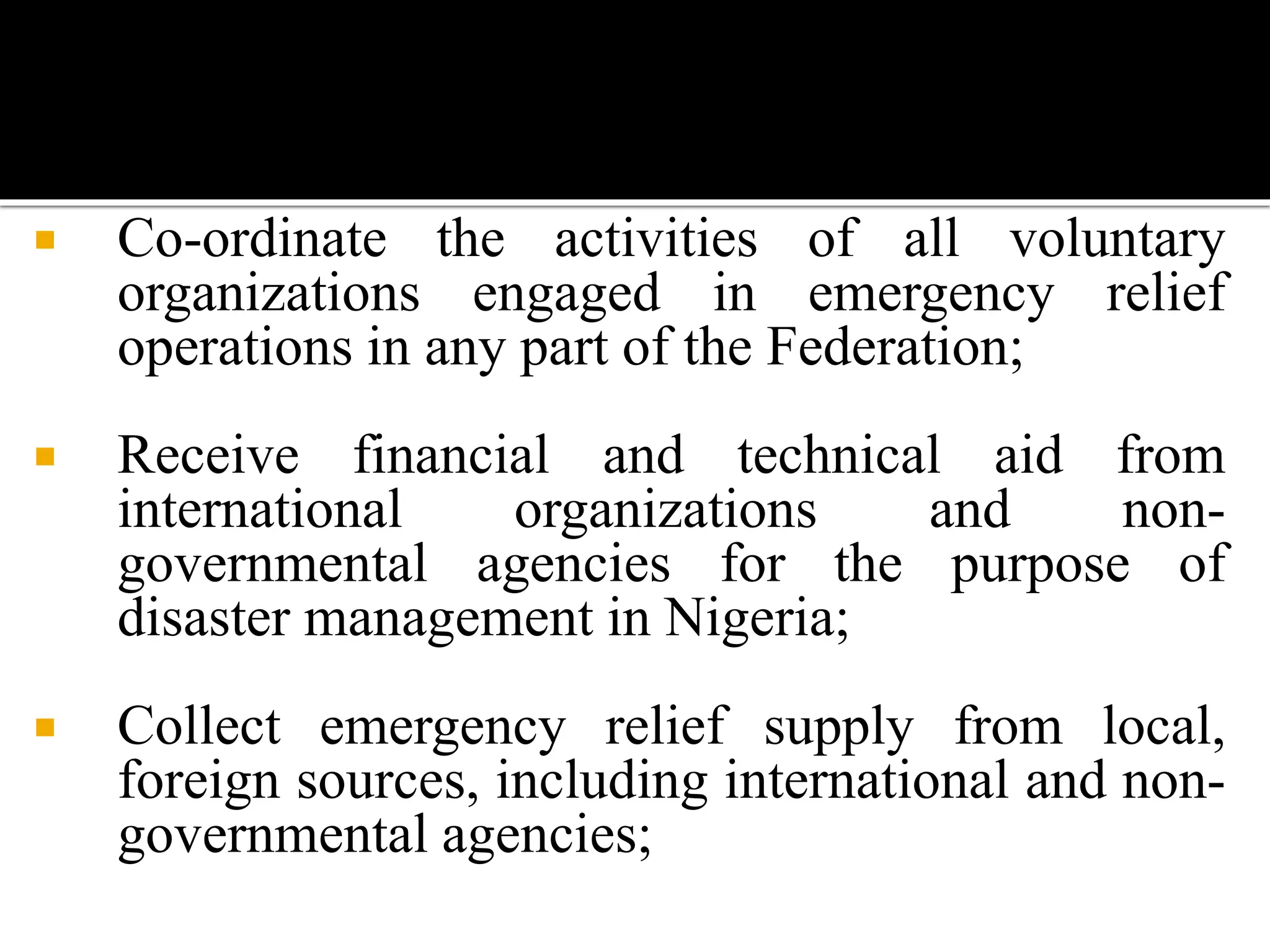  Co-ordinate the activities of all voluntary
organizations engaged in emergency relief
operations in any part of the Federation;
 Receive financial and technical aid from
international organizations and non-
governmental agencies for the purpose of
disaster management in Nigeria;
 Collect emergency relief supply from local,
foreign sources, including international and non-
governmental agencies;
 