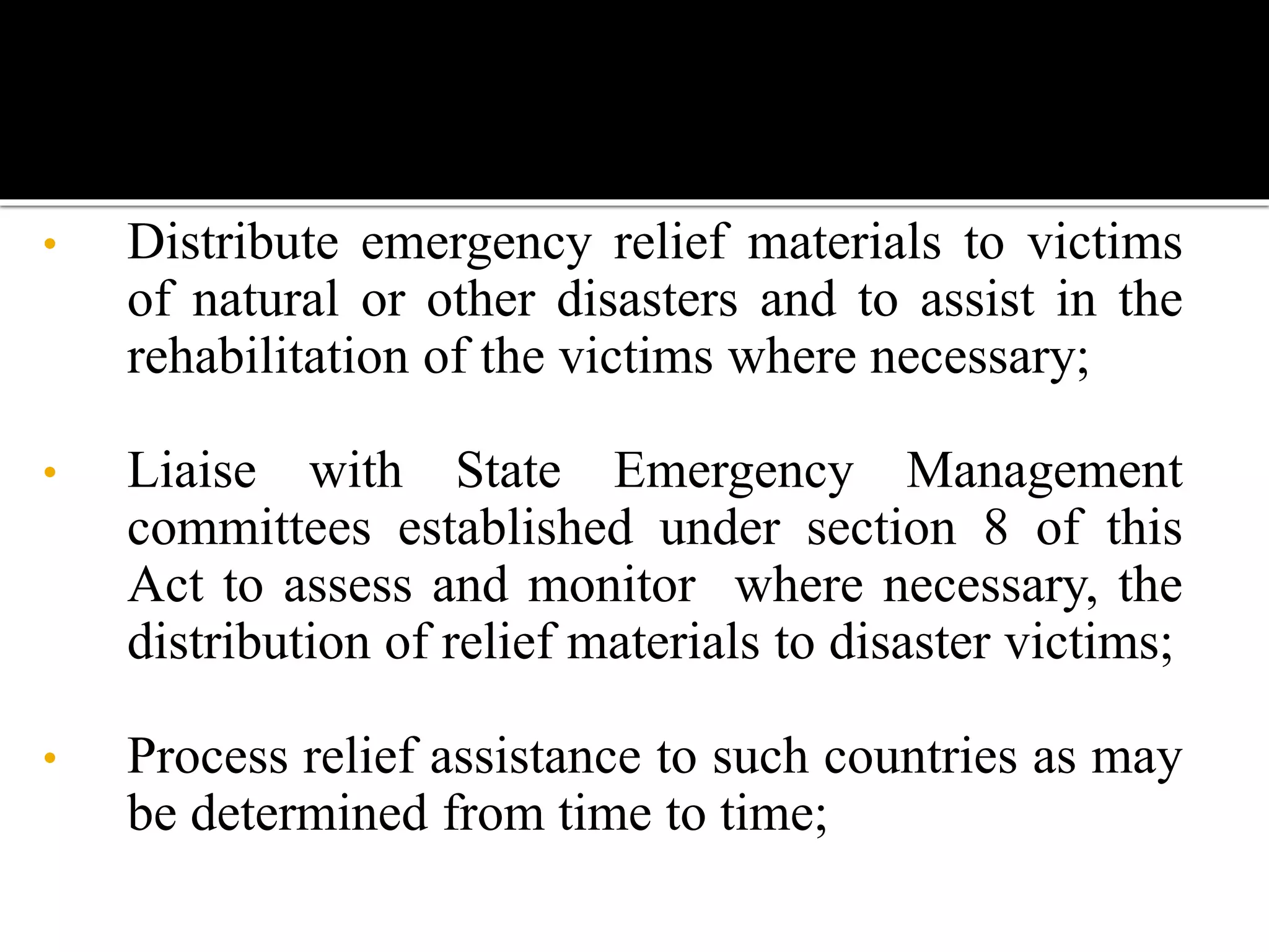 • Distribute emergency relief materials to victims
of natural or other disasters and to assist in the
rehabilitation of the victims where necessary;
• Liaise with State Emergency Management
committees established under section 8 of this
Act to assess and monitor where necessary, the
distribution of relief materials to disaster victims;
• Process relief assistance to such countries as may
be determined from time to time;
 