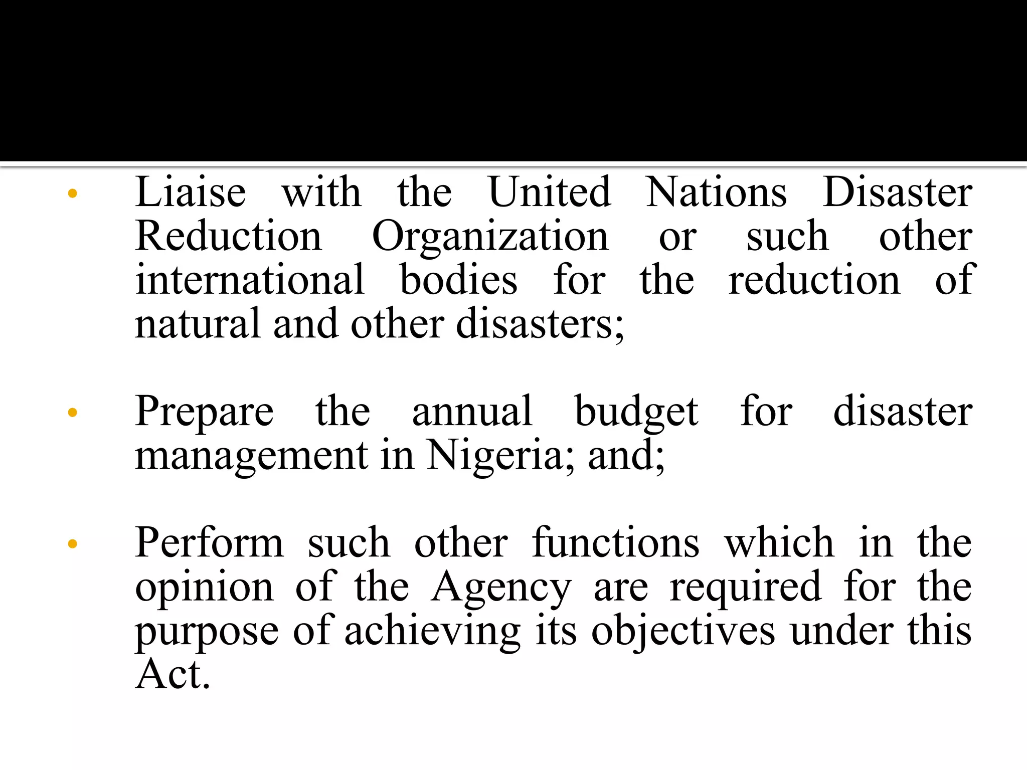 • Liaise with the United Nations Disaster
Reduction Organization or such other
international bodies for the reduction of
natural and other disasters;
• Prepare the annual budget for disaster
management in Nigeria; and;
• Perform such other functions which in the
opinion of the Agency are required for the
purpose of achieving its objectives under this
Act.
 