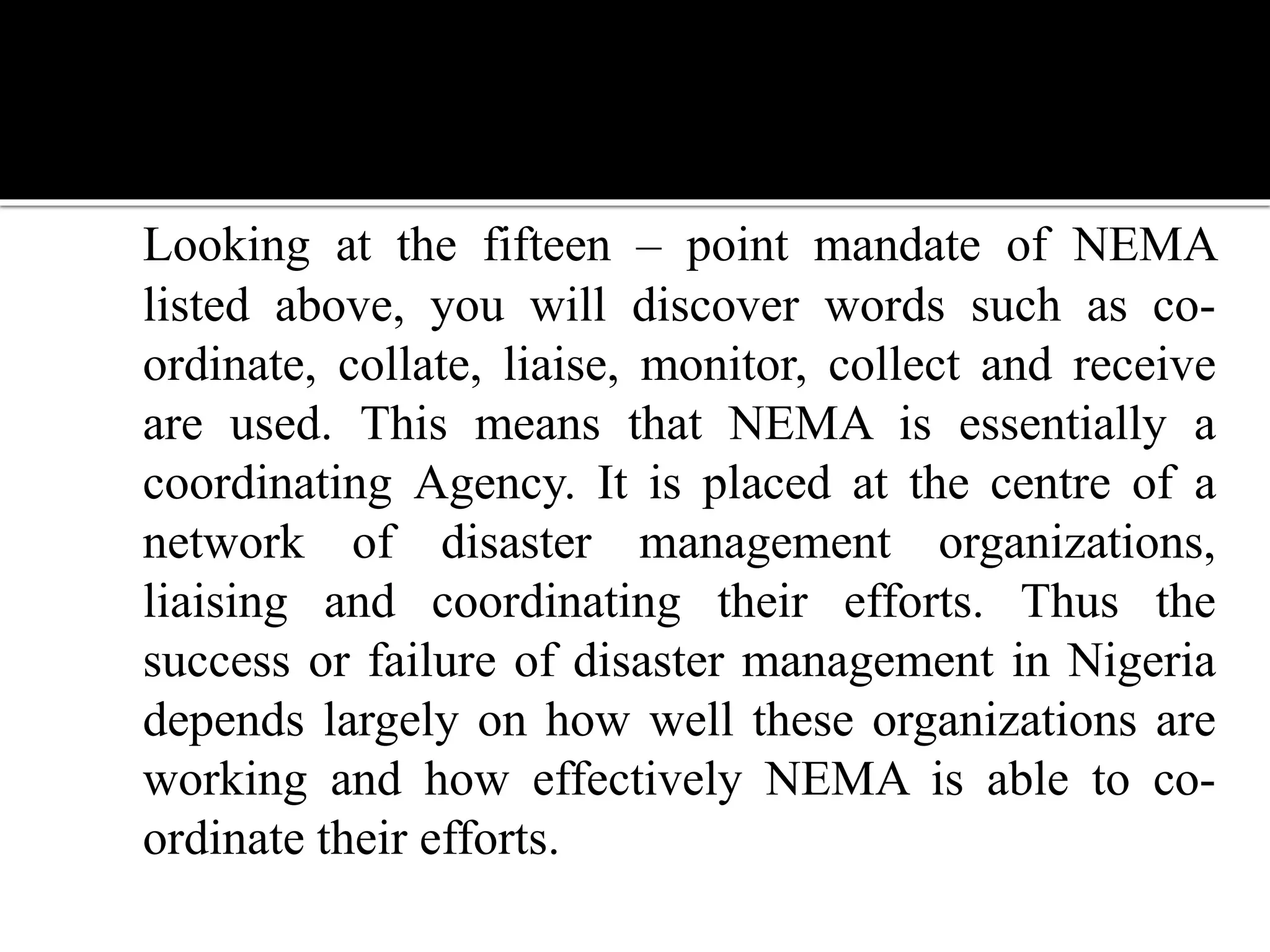 Looking at the fifteen – point mandate of NEMA
listed above, you will discover words such as co-
ordinate, collate, liaise, monitor, collect and receive
are used. This means that NEMA is essentially a
coordinating Agency. It is placed at the centre of a
network of disaster management organizations,
liaising and coordinating their efforts. Thus the
success or failure of disaster management in Nigeria
depends largely on how well these organizations are
working and how effectively NEMA is able to co-
ordinate their efforts.
 