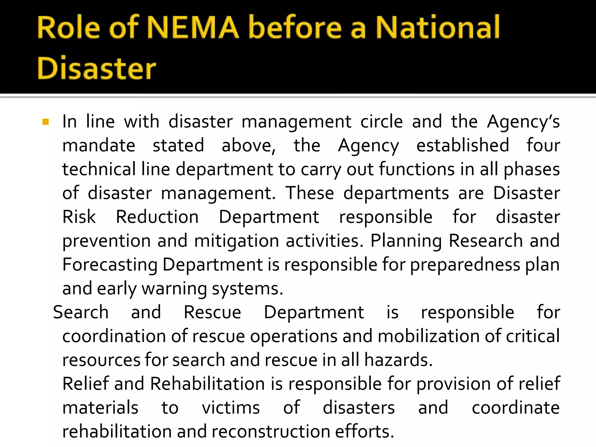  In line with disaster management circle and the Agency’s
mandate stated above, the Agency established four
technical line department to carry out functions in all phases
of disaster management. These departments are Disaster
Risk Reduction Department responsible for disaster
prevention and mitigation activities. Planning Research and
Forecasting Department is responsible for preparedness plan
and early warning systems.
Search and Rescue Department is responsible for
coordination of rescue operations and mobilization of critical
resources for search and rescue in all hazards.
Relief and Rehabilitation is responsible for provision of relief
materials to victims of disasters and coordinate
rehabilitation and reconstruction efforts.
 