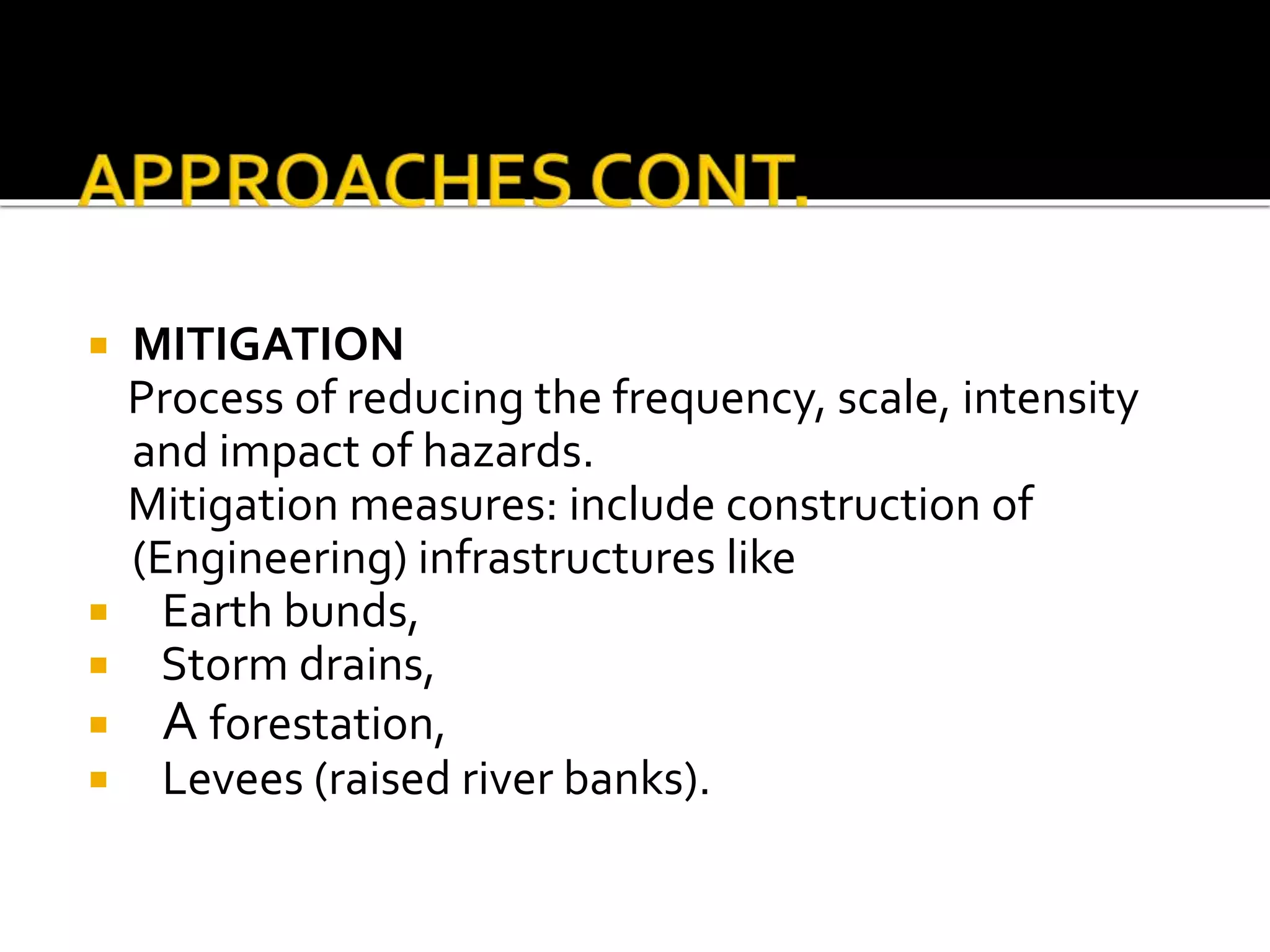  MITIGATION
Process of reducing the frequency, scale, intensity
and impact of hazards.
Mitigation measures: include construction of
(Engineering) infrastructures like
 Earth bunds,
 Storm drains,
 A forestation,
 Levees (raised river banks).
 