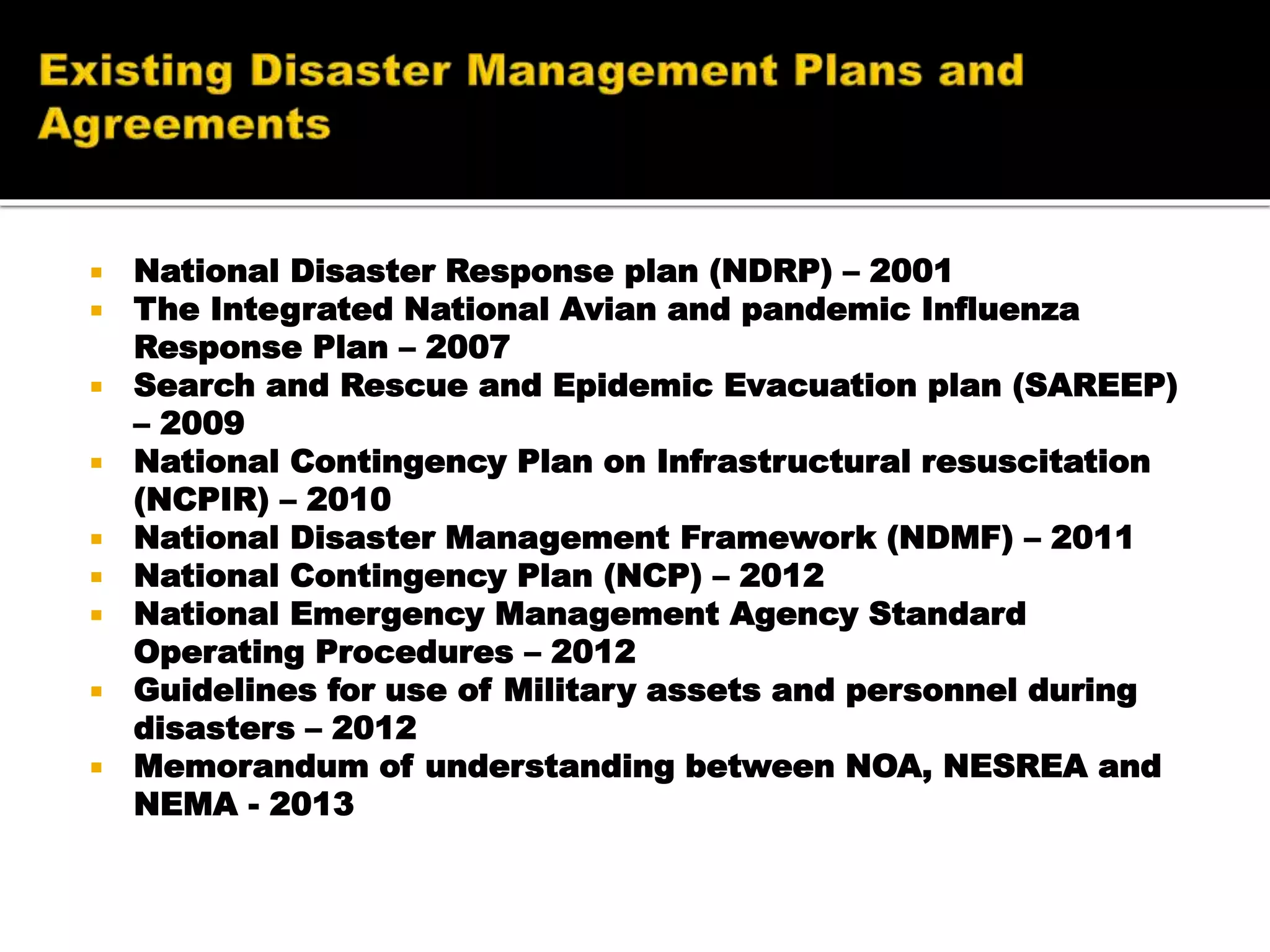  National Disaster Response plan (NDRP) – 2001
 The Integrated National Avian and pandemic Influenza
Response Plan – 2007
 Search and Rescue and Epidemic Evacuation plan (SAREEP)
– 2009
 National Contingency Plan on Infrastructural resuscitation
(NCPIR) – 2010
 National Disaster Management Framework (NDMF) – 2011
 National Contingency Plan (NCP) – 2012
 National Emergency Management Agency Standard
Operating Procedures – 2012
 Guidelines for use of Military assets and personnel during
disasters – 2012
 Memorandum of understanding between NOA, NESREA and
NEMA - 2013
 