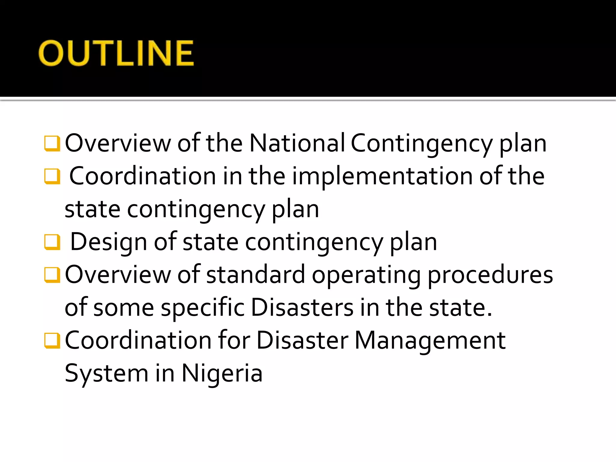 Overview of the NationalContingency plan
 Coordination in the implementation of the
state contingency plan
 Design of state contingency plan
Overview of standard operating procedures
of some specific Disasters in the state.
Coordination for Disaster Management
System in Nigeria
 