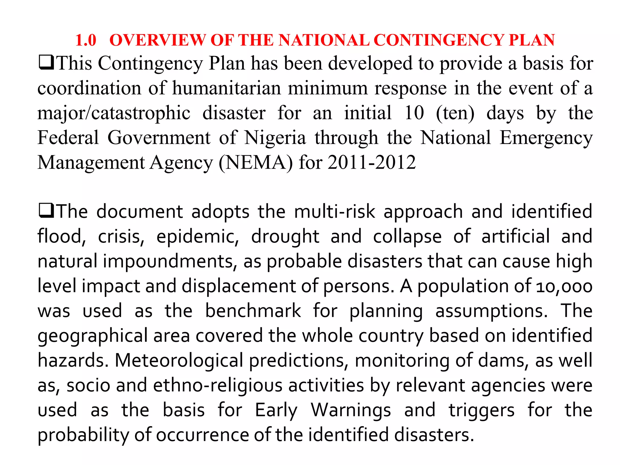 1.0 OVERVIEW OF THE NATIONAL CONTINGENCY PLAN
This Contingency Plan has been developed to provide a basis for
coordination of humanitarian minimum response in the event of a
major/catastrophic disaster for an initial 10 (ten) days by the
Federal Government of Nigeria through the National Emergency
Management Agency (NEMA) for 2011-2012
The document adopts the multi-risk approach and identified
flood, crisis, epidemic, drought and collapse of artificial and
natural impoundments, as probable disasters that can cause high
level impact and displacement of persons. A population of 10,000
was used as the benchmark for planning assumptions. The
geographical area covered the whole country based on identified
hazards. Meteorological predictions, monitoring of dams, as well
as, socio and ethno-religious activities by relevant agencies were
used as the basis for Early Warnings and triggers for the
probability of occurrence of the identified disasters.
 