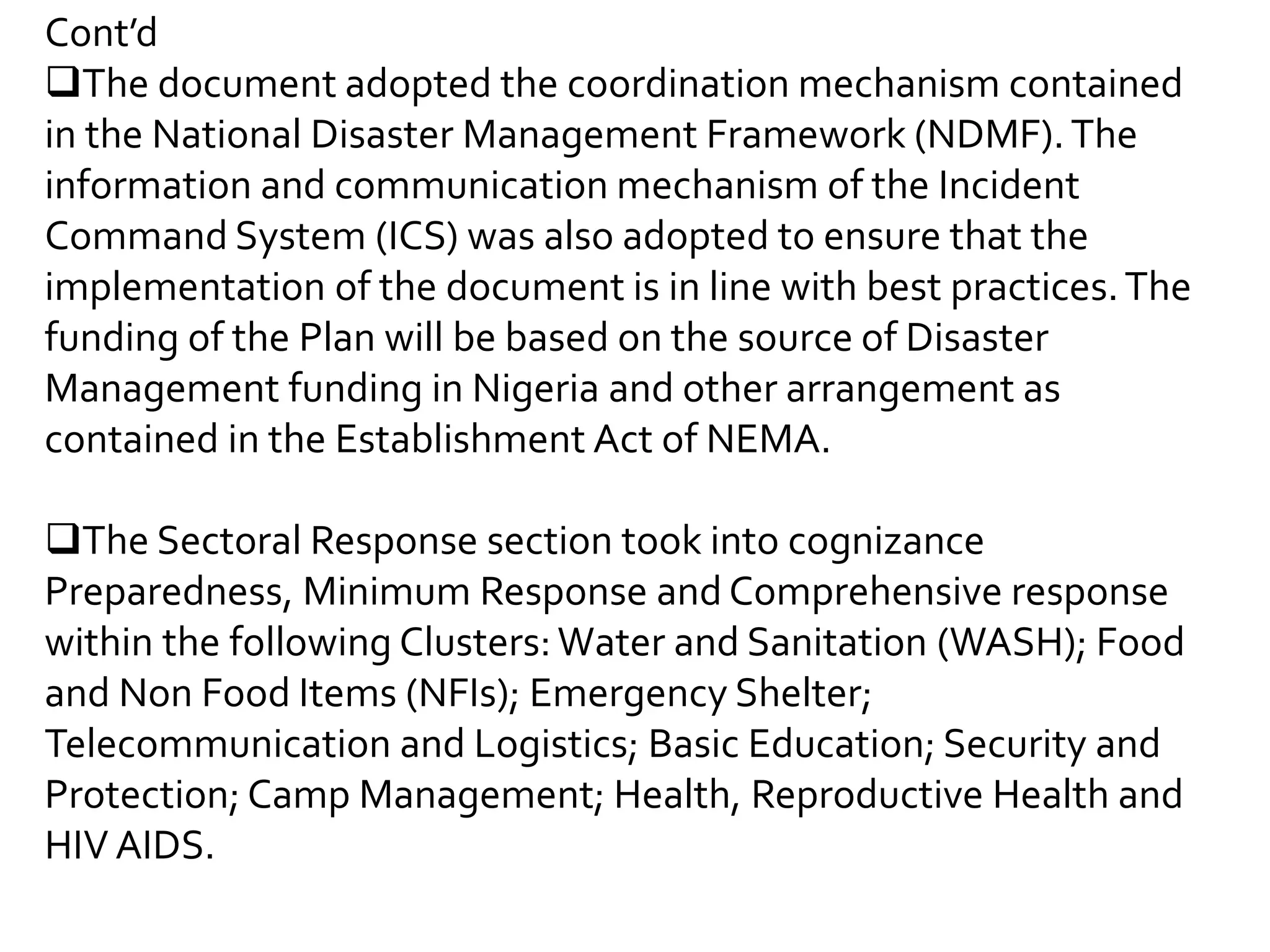 Cont’d
The document adopted the coordination mechanism contained
in the National Disaster Management Framework (NDMF).The
information and communication mechanism of the Incident
Command System (ICS) was also adopted to ensure that the
implementation of the document is in line with best practices.The
funding of the Plan will be based on the source of Disaster
Management funding in Nigeria and other arrangement as
contained in the Establishment Act of NEMA.
The Sectoral Response section took into cognizance
Preparedness, Minimum Response and Comprehensive response
within the following Clusters:Water and Sanitation (WASH); Food
and Non Food Items (NFIs); Emergency Shelter;
Telecommunication and Logistics; Basic Education; Security and
Protection; Camp Management; Health, Reproductive Health and
HIV AIDS.
 