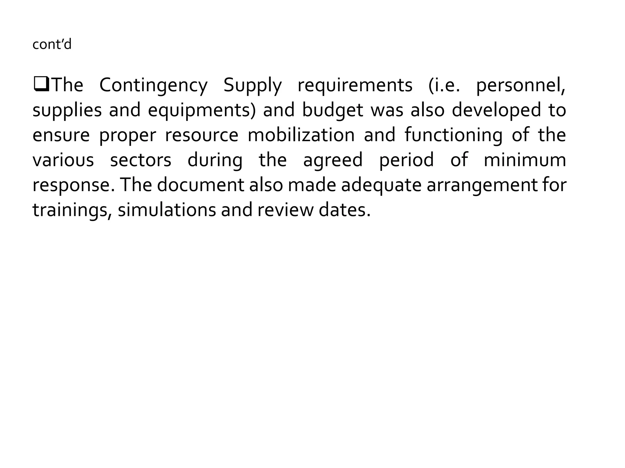 cont’d
The Contingency Supply requirements (i.e. personnel,
supplies and equipments) and budget was also developed to
ensure proper resource mobilization and functioning of the
various sectors during the agreed period of minimum
response. The document also made adequate arrangement for
trainings, simulations and review dates.
 