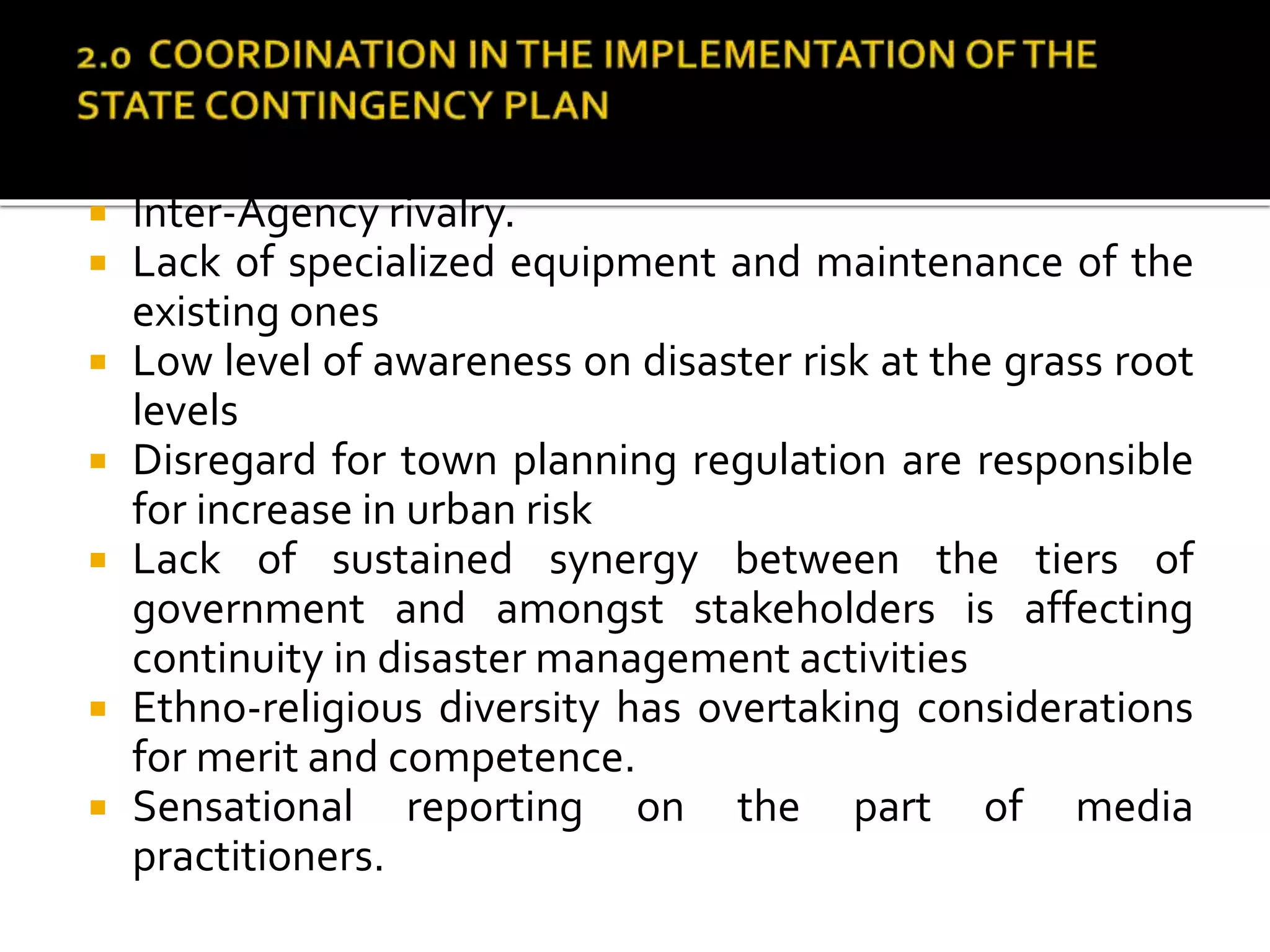 apacity at the lower levels.
 Inter-Agency rivalry.
 Lack of specialized equipment and maintenance of the
existing ones
 Low level of awareness on disaster risk at the grass root
levels
 Disregard for town planning regulation are responsible
for increase in urban risk
 Lack of sustained synergy between the tiers of
government and amongst stakeholders is affecting
continuity in disaster management activities
 Ethno-religious diversity has overtaking considerations
for merit and competence.
 Sensational reporting on the part of media
practitioners.
 