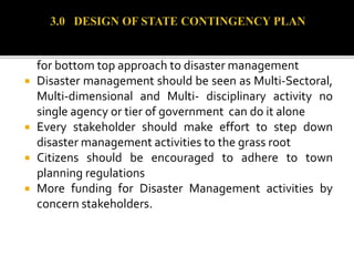 es and LGAs should establish and fund SEMAs and LEMCs
for bottom top approach to disaster management
 Disaster management should be seen as Multi-Sectoral,
Multi-dimensional and Multi- disciplinary activity no
single agency or tier of government can do it alone
 Every stakeholder should make effort to step down
disaster management activities to the grass root
 Citizens should be encouraged to adhere to town
planning regulations
 More funding for Disaster Management activities by
concern stakeholders.
 