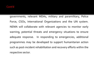 Cont’d
The National Contingency Plan will build on collaboration with
governments, relevant MDAs, military and paramilitary, Police
Force, CSOs, International Organizations and the UN system.
NEMA will collaborate with relevant agencies to monitor early
warning, potential threats and emergency situations to ensure
adequate response. In responding to emergencies, additional
programmes may be developed to support humanitarian action
such as post-incident rehabilitation and recovery efforts within the
respective sector.
 