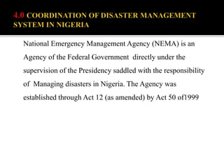 National Emergency Management Agency (NEMA) is an
Agency of the Federal Government directly under the
supervision of the Presidency saddled with the responsibility
of Managing disasters in Nigeria. The Agency was
established through Act 12 (as amended) by Act 50 of1999
 
