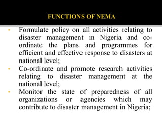 • Formulate policy on all activities relating to
disaster management in Nigeria and co-
ordinate the plans and programmes for
efficient and effective response to disasters at
national level;
• Co-ordinate and promote research activities
relating to disaster management at the
national level;
• Monitor the state of preparedness of all
organizations or agencies which may
contribute to disaster management in Nigeria;
 