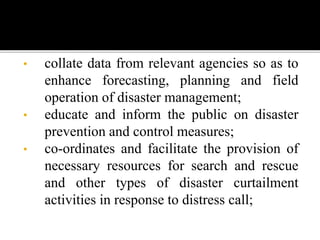• collate data from relevant agencies so as to
enhance forecasting, planning and field
operation of disaster management;
• educate and inform the public on disaster
prevention and control measures;
• co-ordinates and facilitate the provision of
necessary resources for search and rescue
and other types of disaster curtailment
activities in response to distress call;
 