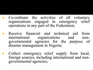  Co-ordinate the activities of all voluntary
organizations engaged in emergency relief
operations in any part of the Federation;
 Receive financial and technical aid from
international organizations and non-
governmental agencies for the purpose of
disaster management in Nigeria;
 Collect emergency relief supply from local,
foreign sources, including international and non-
governmental agencies;
 