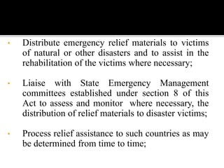 • Distribute emergency relief materials to victims
of natural or other disasters and to assist in the
rehabilitation of the victims where necessary;
• Liaise with State Emergency Management
committees established under section 8 of this
Act to assess and monitor where necessary, the
distribution of relief materials to disaster victims;
• Process relief assistance to such countries as may
be determined from time to time;
 