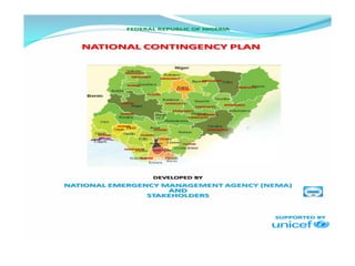 FEDERAL REPUBLIC OF NIGERIA
FLOOD
DROUGHT
DROUGHT
CONFLICTS
NATIONAL CONTINGENCY PLAN
DROUGHT
DROUGHT
FLOOD
FLOOD
FLOOD
FLOOD
FLOOD
FLOOD
FLOOD
FLOOD
FLOOD
FLOOD
CONFLICTS
CONFLICTS
EPIDEMICS
CONFLICTS
CONFLICTS
EPIDEMICS
EPIDEMICS
EPIDEMICS
DEVELOPED BY
NATIONAL EMERGENCY MANAGEMENT AGENCY (NEMA)
AND
STAKEHOLDERS
SUPPORTED BY
 
