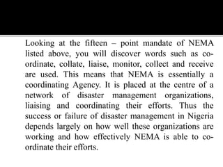 Looking at the fifteen – point mandate of NEMA
listed above, you will discover words such as co-
ordinate, collate, liaise, monitor, collect and receive
are used. This means that NEMA is essentially a
coordinating Agency. It is placed at the centre of a
network of disaster management organizations,
liaising and coordinating their efforts. Thus the
success or failure of disaster management in Nigeria
depends largely on how well these organizations are
working and how effectively NEMA is able to co-
ordinate their efforts.
 