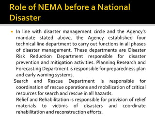  In line with disaster management circle and the Agency’s
mandate stated above, the Agency established four
technical line department to carry out functions in all phases
of disaster management. These departments are Disaster
Risk Reduction Department responsible for disaster
prevention and mitigation activities. Planning Research and
Forecasting Department is responsible for preparedness plan
and early warning systems.
Search and Rescue Department is responsible for
coordination of rescue operations and mobilization of critical
resources for search and rescue in all hazards.
Relief and Rehabilitation is responsible for provision of relief
materials to victims of disasters and coordinate
rehabilitation and reconstruction efforts.
 