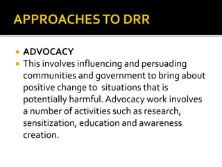  ADVOCACY
 This involves influencing and persuading
communities and government to bring about
positive change to situations that is
potentially harmful.Advocacy work involves
a number of activities such as research,
sensitization, education and awareness
creation.
 