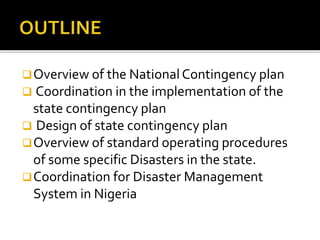 Overview of the NationalContingency plan
 Coordination in the implementation of the
state contingency plan
 Design of state contingency plan
Overview of standard operating procedures
of some specific Disasters in the state.
Coordination for Disaster Management
System in Nigeria
 