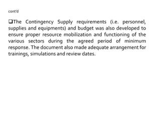cont’d
The Contingency Supply requirements (i.e. personnel,
supplies and equipments) and budget was also developed to
ensure proper resource mobilization and functioning of the
various sectors during the agreed period of minimum
response. The document also made adequate arrangement for
trainings, simulations and review dates.
 