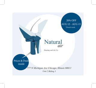 Natural
air
Heating and Air Co.
777 N Michigan Ave Chicago, Illinois 60611
Unit 2 Blding 3
20% OFF
AUG 12 - AUG 15
*Details inside
Prices & Deals
inside
 