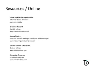 Resources / Online
Center for Effective Organizations
Ed Lawler & John Boudreau
www.ceo.usc.edu
Creelman Research
David Creelman
www.creelmanresearch.com
Jeremy Shapiro
Executive Director at Morgan Stanley, HR Data and Insight
www.measuringtalent.wordpress.com
Dr. John Sullivan & Associates
Dr. John Sullivan
www.drjohnsullivan.com
Knowledge Resources
Dr. Gregory John Lee
www.hrmetricsbook.com
 