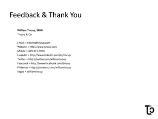 Feedback & Thank You
William Tincup, SPHR
Tincup & Co.
Email = william@tincup.com
Website = http://www.tincup.com
Mobile = 469-371-7050
LinkedIn = http://www.linkedin.com/in/tincup
Twitter = http://twitter.com/williamtincup
Facebook = http://www.facebook.com/tincup
Pinterest = http://pinterest.com/williamtincup
Skype = williamtincup
 