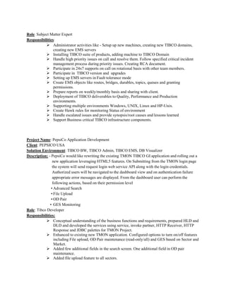 Role: Subject Matter Expert
Responsibilities:
 Administrator activities like - Setup up new machines, creating new TIBCO domains,
creating new EMS servers
 Installing TIBCO suite of products, adding machine to TIBCO Domain
 Handle high priority issues on call and resolve them. Follow specified critical incident
management process during priority issues. Creating RCA document.
 Participate in 24x7 supports on call on rotational basis with other team members.
 Participate in TIBCO version and upgrades
 Setting up EMS servers in Fault tolerance mode
 Create EMS objects like routes, bridges, durables, topics, queues and granting
permissions.
 Prepare reports on weekly/monthly basis and sharing with client.
 Deployment of TIBCO deliverables to Quality, Performance and Production
environments.
 Supporting multiple environments Windows, UNIX, Linux and HP-Unix.
 Create Hawk rules for monitoring Status of environment
 Handle escalated issues and provide synopsis/root causes and lessons learned
 Support Business critical TIBCO infrastructure components.
Project Name: PepsiCo Application Development
Client: PEPSICO USA
Solution Environment: TIBCO BW, TIBCO Admin, TIBCO EMS, DB Visualizer
Description: - PepsiCo would like rewriting the existing TMON TIBCO GI application and rolling out a
new application leveraging HTML5 features. On Submitting from the TMON login page
the system will send request login web service API along with the login credentials.
Authorized users will be navigated to the dashboard view and on authentication failure
appropriate error messages are displayed. From the dashboard user can perform the
following actions, based on their permission level
• Advanced Search
• File Upload
• OD Pair
• GES Monitoring
Role: Tibco Developer
Responsibilities:
 Conceptual understanding of the business functions and requirements, prepared HLD and
DLD and developed the services using service, invoke partner, HTTP Receiver, HTTP
Response and JDBC palettes for TMON Project.
 Enhanced to existing new TMON application. Configured options to turn on/off features
including File upload, OD Pair maintenance (read-only/all) and GES based on Sector and
Market.
 Added few additional fields in the search screen. One additional field in OD pair
maintenance.
 Added file upload feature to all sectors.
 