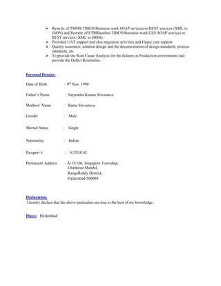  Rewrite of TMON TIBCO Business work SOAP services to REST services (XML to
JSON) and Rewrite of ETMBaseline TIBCO Business work GES SOAP services to
REST services (XML to JSON).
 Provided UAT support and also migration activities and Hyper care support
 Quality assurance, solution design and the documentation of design standards, process
standards, etc.
 To provide the Root Cause Analysis for the failures in Production environment and
provide the Defect Resolution.
Personal Dossier:
Date of Birth : 9th
Nov. 1990
Father’s Name : Satyendra Kumar Srivastava
Mothers’ Name : Ratna Srivastava
Gender : Male
Marital Status : Single
Nationality : Indian
Passport # : K5314142
Permanent Address : A-15/106, Singapore Township,
Ghatkesar Mandal,
RangaReddy District,
Hyderabad-500088
Declaration:
I hereby declare that the above particulars are true to the best of my knowledge.
Place: Hyderabad
 