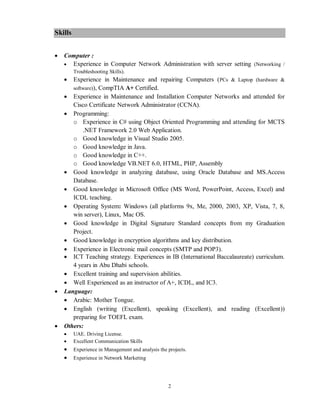 2
Skills
 Computer :
 Experience in Computer Network Administration with server setting (Networking /
Troubleshooting Skills).
 Experience in Maintenance and repairing Computers (PCs & Laptop (hardware &
software)), CompTIA A+ Certified.
 Experience in Maintenance and Installation Computer Networks and attended for
Cisco Certificate Network Administrator (CCNA).
 Programming:
o Experience in C# using Object Oriented Programming and attending for MCTS
.NET Framework 2.0 Web Application.
o Good knowledge in Visual Studio 2005.
o Good knowledge in Java.
o Good knowledge in C++.
o Good knowledge VB.NET 6.0, HTML, PHP, Assembly
 Good knowledge in analyzing database, using Oracle Database and MS.Access
Database.
 Good knowledge in Microsoft Office (MS Word, PowerPoint, Access, Excel) and
ICDL teaching.
 Operating System: Windows (all platforms 9x, Me, 2000, 2003, XP, Vista, 7, 8,
win server), Linux, Mac OS.
 Good knowledge in Digital Signature Standard concepts from my Graduation
Project.
 Good knowledge in encryption algorithms and key distribution.
 Experience in Electronic mail concepts (SMTP and POP3).
 ICT Teaching strategy. Experiences in IB (International Baccalaureate) curriculum.
4 years in Abu Dhabi schools.
 Excellent training and supervision abilities.
 Well Experienced as an instructor of A+, ICDL, and IC3.
 Language:
 Arabic: Mother Tongue.
 English (writing (Excellent), speaking (Excellent), and reading (Excellent))
preparing for TOEFL exam.
 Others:
 UAE. Driving License.
 Excellent Communication Skills
 Experience in Management and analysis the projects.
 Experience in Network Marketing
 