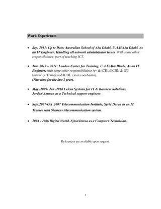 3
Work Experiences
 Sep. 2011- Up to Date: Australian School of Abu Dhabi, U.A.EAbu Dhabi. As
an IT Engineer. Handling all network administrator issues With some other
responsibilities: part of teaching ICT.
 Jun. 2010 – 2011: London Center for Training, U.A.EAbu Dhabi. As an IT
Engineer, with some other responsibilities: A+ & ICDL/ECDL & IC3
Instructor/Trainer and ICDL exam coordinator.
(Part time for the last 2 year).
 May .2009- Jan .2010 Celera Systems for IT & Business Solutions,
JordanAmman as a Technical support engineer.
 Sept.2007-Oct .2007 Telecommunication Institute, SyriaDaraa as an IT
Trainee with Siemens telecommunication system.
 2004 - 2006 Digital World, SyriaDaraa as a Computer Technician.
References are available upon request.
 