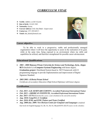 1
CURRICULUM VITAE
 NAME: ABDUL LATIF FALEH.
 Date of birth: 18 JAN 1985.
 Nationality: Syrian.
 Current Address: UAE-Abu Dhabi –Airport street
 Contact no: +971-505160517.
 Email: abd_faleeh@hotmail.com
Career objective
To be able to work in a progressive, stable and professionally managed
organization where I will have the opportunity to assist in the realization of its goal,
while at the same time, being exposed to an environment where my skills and
capabilities be utilized, and therefore strengthened for possible career advancement.
Educational Qualifications
 2003 - 2008 Mamoun Private University for Science and Technology, Syria, Aleppo
BCS (bachelor's) in Computer Systems Engineering with honor degree.
Graduation project: Distributed System based in .NET Framework with C#
programming language to provide Implementation and improvement of Digital
Signature Standard.
 2002-2003: Al Horia Private School
Certificate of secondary Education (High School Diploma) with honor degree.
Certification
 Feb. 2015 : LJL SEMINARS CERTIFY, Accredited Professional International Trainer
 Feb. 2015 : AMERICAN INSTITUTE, Accredited Professional International Trainer
 Jan. 2015 : CCNA (I finished the course. exam scheduled at the end of this month )
 Aug. 2010: CompTIA A+ Certified.
 Jun. 2010: ICDL and ICDL Trainer and Tester Certified.
 Aug. 2008-Jan. 2009: New Horizon Centre for Computer and Languages completed
four levels for English language 2A, 2B, 3A, 3B, 4A, 4B,and IEITS (IELTS exam is in the schedule).
 